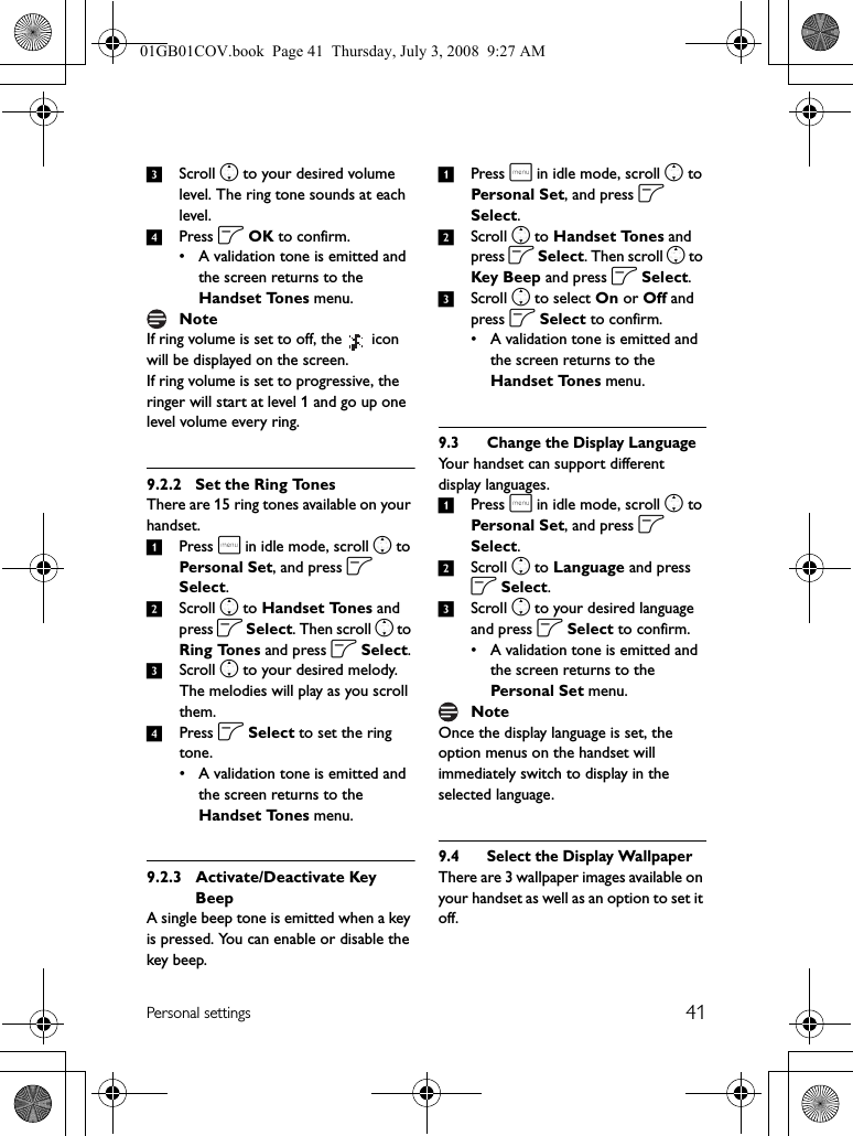 41Personal settings3Scroll n to your desired volume level. The ring tone sounds at each level.4Press o OK to confirm.• A validation tone is emitted and the screen returns to the Handset Tones menu.If ring volume is set to off, the   icon will be displayed on the screen.If ring volume is set to progressive, the ringer will start at level 1 and go up one level volume every ring.9.2.2 Set the Ring TonesThere are 15 ring tones available on your handset.1Press m in idle mode, scroll n to Personal Set, and press o Select.2Scroll n to Handset Tones and press o Select. Then scroll n to Ring Tones and press o Select.3Scroll n to your desired melody. The melodies will play as you scroll them.4Press o Select to set the ring tone.• A validation tone is emitted and the screen returns to the Handset Tones menu.9.2.3 Activate/Deactivate Key BeepA single beep tone is emitted when a key is pressed. You can enable or disable the key beep.1Press m in idle mode, scroll n to Personal Set, and press o Select.2Scroll n to Handset Tones and press o Select. Then scroll n to Key Beep and press o Select.3Scroll n to select On or Off and press o Select to confirm.• A validation tone is emitted and the screen returns to the Handset Tones menu.9.3 Change the Display LanguageYour handset can support different display languages.1Press m in idle mode, scroll n to Personal Set, and press o Select.2Scroll n to Language and press o Select.3Scroll n to your desired language and press o Select to confirm.• A validation tone is emitted and the screen returns to the Personal Set menu.Once the display language is set, the option menus on the handset will immediately switch to display in the selected language.9.4 Select the Display WallpaperThere are 3 wallpaper images available on your handset as well as an option to set it off.NoteNote01GB01COV.book  Page 41  Thursday, July 3, 2008  9:27 AM