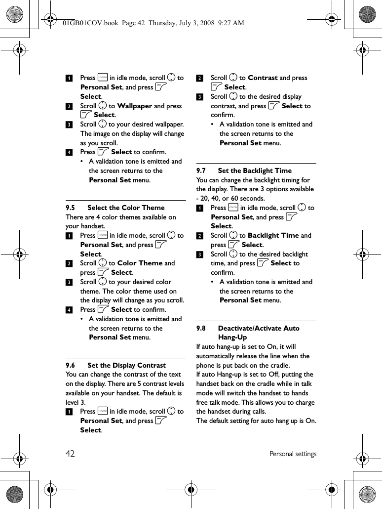 42 Personal settings1Press m in idle mode, scroll n to Personal Set, and press o Select.2Scroll n to Wallpaper and press o Select.3Scroll n to your desired wallpaper. The image on the display will change as you scroll.4Press o Select to confirm.• A validation tone is emitted and the screen returns to the Personal S et menu.9.5 Select the Color ThemeThere are 4 color themes available on your handset.1Press m in idle mode, scroll n to Personal Set, and press o Select.2Scroll n to Color Theme and press o Select.3Scroll n to your desired color theme. The color theme used on the display will change as you scroll.4Press o Select to confirm.• A validation tone is emitted and the screen returns to the Personal S et menu.9.6 Set the Display ContrastYou can change the contrast of the text on the display. There are 5 contrast levels available on your handset. The default is level 3.1Press m in idle mode, scroll n to Personal Set, and press o Select.2Scroll n to Contrast and press o Select.3Scroll n to the desired display contrast, and press o Select to confirm.• A validation tone is emitted and the screen returns to the Personal Set menu.9.7 Set the Backlight TimeYou can change the backlight timing for the display. There are 3 options available - 20, 40, or 60 seconds.1Press m in idle mode, scroll n to Personal Set, and press o Select.2Scroll n to Backlight Time and press o Select.3Scroll n to the desired backlight time, and press o Select to confirm.• A validation tone is emitted and the screen returns to the Personal Set menu.9.8 Deactivate/Activate Auto Hang-UpIf auto hang-up is set to On, it will automatically release the line when the phone is put back on the cradle.If auto Hang-up is set to Off, putting the handset back on the cradle while in talk mode will switch the handset to hands free talk mode. This allows you to charge the handset during calls.The default setting for auto hang up is On.01GB01COV.book  Page 42  Thursday, July 3, 2008  9:27 AM