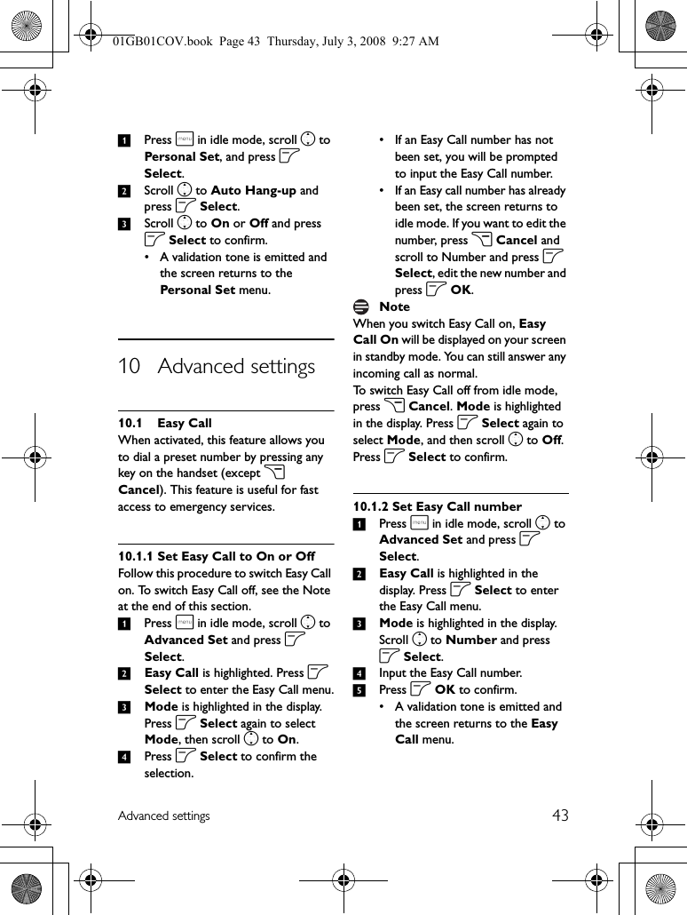 43Advanced settings1Press m in idle mode, scroll n to Personal Set, and press o Select.2Scroll n to Auto Hang-up and press o Select.3Scroll n to On or Off and press o Select to confirm.• A validation tone is emitted and the screen returns to the Personal S et menu.10 Advanced settings10.1 Easy CallWhen activated, this feature allows you to dial a preset number by pressing any key on the handset (except c Cancel). This feature is useful for fast access to emergency services.10.1.1 Set Easy Call to On or OffFollow this procedure to switch Easy Call on. To switch Easy Call off, see the Note at the end of this section.1Press m in idle mode, scroll n to Advanced Set and press o Select.2Easy Call is highlighted. Press o Select to enter the Easy Call menu.3Mode is highlighted in the display. Press o Select again to select Mode, then scroll n to On.4Press o Select to confirm the selection.• If an Easy Call number has not been set, you will be prompted to input the Easy Call number.• If an Easy call number has already been set, the screen returns to idle mode. If you want to edit the number, press c Cancel and scroll to Number and press o Select, edit the new number and press o OK.When you switch Easy Call on, Easy Call On will be displayed on your screen in standby mode. You can still answer any incoming call as normal.To switch Easy Call off from idle mode, press c Cancel. Mode is highlighted in the display. Press o Select again to select Mode, and then scroll n to Off. Press o Select to confirm.10.1.2 Set Easy Call number1Press m in idle mode, scroll n to Advanced Set and press o Select.2Easy Call is highlighted in the display. Press o Select to enter the Easy Call menu.3Mode is highlighted in the display. Scroll n to Number and press o Select.4Input the Easy Call number.5Press o OK to confirm.• A validation tone is emitted and the screen returns to the Easy Call menu.Note01GB01COV.book  Page 43  Thursday, July 3, 2008  9:27 AM