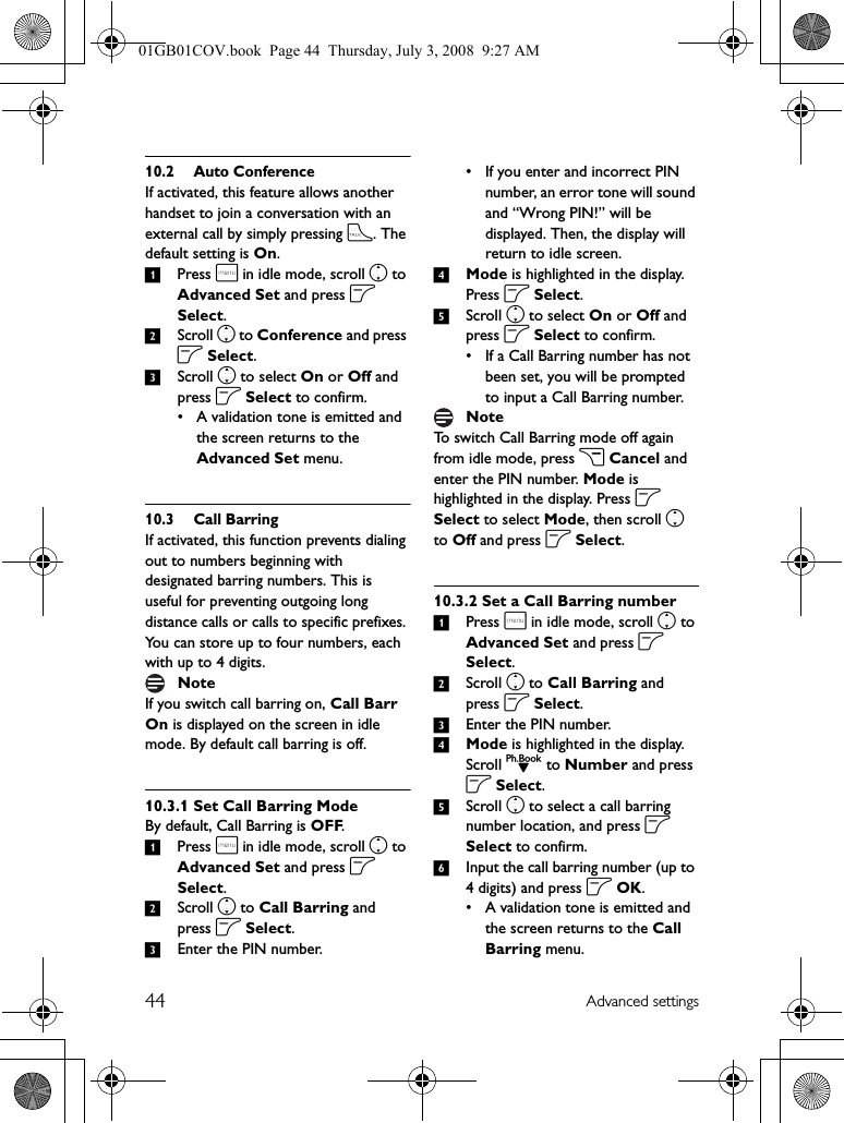 44 Advanced settings10.2 Auto ConferenceIf activated, this feature allows another handset to join a conversation with an external call by simply pressing t. The default setting is On.1Press m in idle mode, scroll n to Advanced Set and press o Select.2Scroll n to Conference and press o Select.3Scroll n to select On or Off and press o Select to confirm.• A validation tone is emitted and the screen returns to the Advanced Set menu.10.3 Call BarringIf activated, this function prevents dialing out to numbers beginning with designated barring numbers. This is useful for preventing outgoing long distance calls or calls to specific prefixes. You can store up to four numbers, each with up to 4 digits.If you switch call barring on, Call Barr On is displayed on the screen in idle mode. By default call barring is off.10.3.1 Set Call Barring ModeBy default, Call Barring is OFF.1Press m in idle mode, scroll n to Advanced Set and press o Select.2Scroll n to Call Barring and press o Select.3Enter the PIN number.• If you enter and incorrect PIN number, an error tone will sound and “Wrong PIN!” will be displayed. Then, the display will return to idle screen.4Mode is highlighted in the display. Press o Select.5Scroll n to select On or Off and press o Select to confirm.• If a Call Barring number has not been set, you will be prompted to input a Call Barring number.To switch Call Barring mode off again from idle mode, press c Cancel and enter the PIN number. Mode is highlighted in the display. Press o Select to select Mode, then scroll n to Off and press o Select.10.3.2 Set a Call Barring number1Press m in idle mode, scroll n to Advanced Set and press o Select.2Scroll n to Call Barring and press o Select.3Enter the PIN number.4Mode is highlighted in the display. Scroll d to Number and press o Select.5Scroll n to select a call barring number location, and press o Select to confirm.6Input the call barring number (up to 4 digits) and press o OK.• A validation tone is emitted and the screen returns to the Call Barring menu.NoteNote01GB01COV.book  Page 44  Thursday, July 3, 2008  9:27 AM