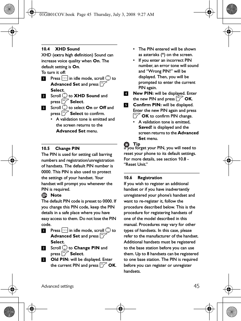 45Advanced settings10.4 XHD SoundXHD (extra high definition) Sound can increase voice quality when On. The default setting is On. To turn it off:1Press m in idle mode, scroll n to Advanced Set and press o Select.2Scroll n to XHD Sound and press o Select.3Scroll n to select On or Off and press o Select to confirm.• A validation tone is emitted and the screen returns to the Advanced Set menu.10.5 Change PINThe PIN is used for setting call barring numbers and registration/unregistration of handsets. The default PIN number is 0000. This PIN is also used to protect the settings of your handset. Your handset will prompt you whenever the PIN is required.The default PIN code is preset to 0000. If you change this PIN code, keep the PIN details in a safe place where you have easy access to them. Do not lose the PIN code.1Press m in idle mode, scroll n to Advanced Set and press o Select.2Scroll n to Change PIN and press o Select.3Old PIN: will be displayed. Enter the current PIN and press o OK.• The PIN entered will be shown as asterisks (*) on the screen.• If you enter an incorrect PIN number, an error tone will sound and “Wrong PIN!” will be displayed. Then, you will be prompted to enter the current PIN again.4New PIN: will be displayed. Enter the new PIN and press o OK.5Confirm PIN: will be displayed. Enter the new PIN again and press o OK to confirm PIN change.• A validation tone is emitted, Saved! is displayed and the screen returns to the Advanced Set menu.If you forget your PIN, you will need to reset your phone to its default settings. For more details, see section 10.8 - “Reset Unit.”10.6 RegistrationIf you wish to register an additional handset or if you have inadvertently unregistered your phone’s handset and want to re-register it, follow the procedure described below. This is the procedure for registering handsets of one of the model described in this manual. Procedures may vary for other types of handsets. In this case, please refer to the manufacturer of the handset. Additional handsets must be registered to the base station before you can use them. Up to 8 handsets can be registered to one base station. The PIN is required before you can register or unregister handsets.NoteTip01GB01COV.book  Page 45  Thursday, July 3, 2008  9:27 AM