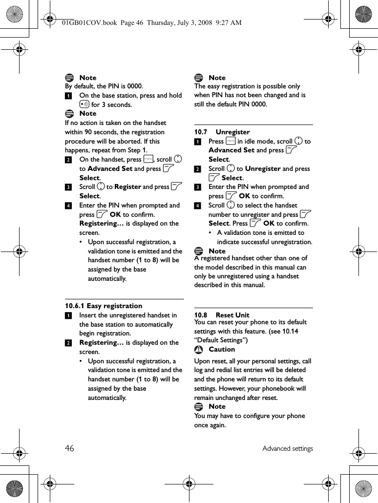 46 Advanced settingsBy default, the PIN is 0000.1On the base station, press and hold a for 3 seconds.If no action is taken on the handset within 90 seconds, the registration procedure will be aborted. If this happens, repeat from Step 1.2On the handset, press m, scroll n to Advanced Set and press o Select.3Scroll n to Register and press o Select.4Enter the PIN when prompted and press o OK to confirm.Registering… is displayed on the screen.• Upon successful registration, a validation tone is emitted and the handset number (1 to 8) will be assigned by the base automatically.10.6.1 Easy registration1Insert the unregistered handset in the base station to automatically begin registration.2Registering… is displayed on the screen.• Upon successful registration, a validation tone is emitted and the handset number (1 to 8) will be assigned by the base automatically.The easy registration is possible only when PIN has not been changed and is still the default PIN 0000.10.7 Unregister1Press m in idle mode, scroll n to Advanced Set and press o Select.2Scroll n to Unregister and press o Select.3Enter the PIN when prompted and press o OK to confirm.4Scroll n to select the handset number to unregister and press o Select. Press o OK to confirm.• A validation tone is emitted to indicate successful unregistration.A registered handset other than one of the model described in this manual can only be unregistered using a handset described in this manual.10.8 Reset UnitYou can reset your phone to its default settings with this feature. (see 10.14 “Default Settings”)Upon reset, all your personal settings, call log and redial list entries will be deleted and the phone will return to its default settings. However, your phonebook will remain unchanged after reset.You may have to configure your phone once again.NoteNoteNoteNoteCautionNote01GB01COV.book  Page 46  Thursday, July 3, 2008  9:27 AM