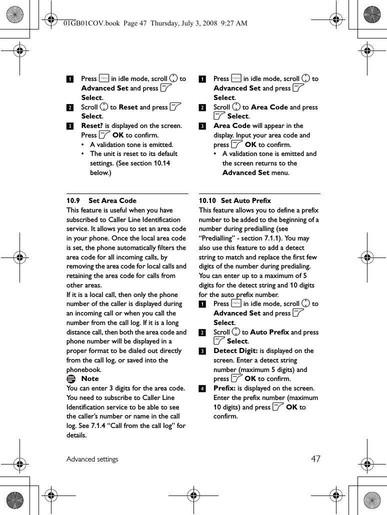 47Advanced settings1Press m in idle mode, scroll n to Advanced Set and press o Select.2Scroll n to Reset and press o Select.3Reset? is displayed on the screen. Press o OK to confirm.• A validation tone is emitted.• The unit is reset to its default settings. (See section 10.14 below.)10.9 Set Area CodeThis feature is useful when you have subscribed to Caller Line Identification service. It allows you to set an area code in your phone. Once the local area code is set, the phone automatically filters the area code for all incoming calls, by removing the area code for local calls and retaining the area code for calls from other areas.If it is a local call, then only the phone number of the caller is displayed during an incoming call or when you call the number from the call log. If it is a long distance call, then both the area code and phone number will be displayed in a proper format to be dialed out directly from the call log, or saved into the phonebook.You can enter 3 digits for the area code.You need to subscribe to Caller Line Identification service to be able to see the caller’s number or name in the call log. See 7.1.4 “Call from the call log” for details.1Press m in idle mode, scroll n to Advanced Set and press o Select.2Scroll n to Area Code and press o Select.3Area Code will appear in the display. Input your area code and press o OK to confirm. • A validation tone is emitted and the screen returns to the Advanced Set menu.10.10 Set Auto PrefixThis feature allows you to define a prefix number to be added to the beginning of a number during predialling (see “Predialling” - section 7.1.1). You may also use this feature to add a detect string to match and replace the first few digits of the number during predialing.You can enter up to a maximum of 5 digits for the detect string and 10 digits for the auto prefix number.1Press m in idle mode, scroll n to Advanced Set and press o Select.2Scroll n to Auto Prefix and press o Select.3Detect Digit: is displayed on the screen. Enter a detect string number (maximum 5 digits) and press o OK to confirm.4Prefix: is displayed on the screen. Enter the prefix number (maximum 10 digits) and press o OK to confirm.Note01GB01COV.book  Page 47  Thursday, July 3, 2008  9:27 AM