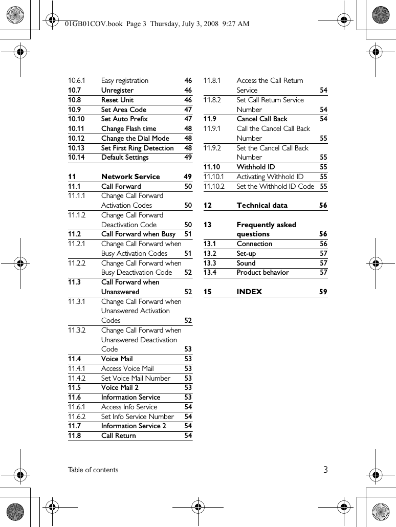 3Table of contents10.6.1 Easy registration 4610.7 Unregister 4610.8 Reset Unit 4610.9 Set Area Code 4710.10 Set Auto Prefix 4710.11 Change Flash time 4810.12 Change the Dial Mode 4810.13 Set First Ring Detection 4810.14 Default Settings 4911 Network Service 4911.1 Call Forward 5011.1.1 Change Call Forward Activation Codes 5011.1.2 Change Call Forward Deactivation Code 5011.2 Call Forward when Busy 5111.2.1 Change Call Forward when Busy Activation Codes 5111.2.2 Change Call Forward when Busy Deactivation Code 5211.3 Call Forward when Unanswered 5211.3.1 Change Call Forward when Unanswered Activation Codes 5211.3.2 Change Call Forward when Unanswered Deactivation Code 5311.4 Voice Mail 5311.4.1 Access Voice Mail 5311.4.2 Set Voice Mail Number 5311.5 Voice Mail 2 5311.6 Information Service 5311.6.1 Access Info Service 5411.6.2 Set Info Service Number 5411.7 Information Service 2 5411.8 Call Return 5411.8.1 Access the Call Return Service 5411.8.2 Set Call Return Service Number 5411.9 Cancel Call Back 5411.9.1 Call the Cancel Call Back Number 5511.9.2 Set the Cancel Call Back Number 5511.10 Withhold ID 5511.10.1 Activating Withhold ID5511.10.2 Set the Withhold ID Code5512 Technical data 5613 Frequently asked questions 5613.1 Connection 5613.2 Set-up 5713.3 Sound 5713.4 Product behavior 5715 INDEX 5901GB01COV.book  Page 3  Thursday, July 3, 2008  9:27 AM