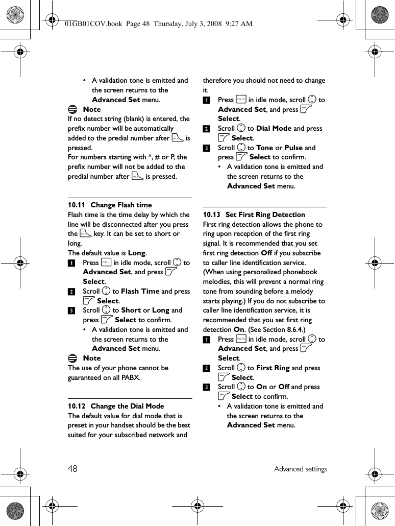 48 Advanced settings• A validation tone is emitted and the screen returns to the Advanced Set menu.If no detect string (blank) is entered, the prefix number will be automatically added to the predial number after t is pressed.For numbers starting with *, # or P, the prefix number will not be added to the predial number after t is pressed.10.11 Change Flash timeFlash time is the time delay by which the line will be disconnected after you press the t key. It can be set to short or long.The default value is Long. 1Press m in idle mode, scroll n to Advanced Set, and press o Select.2Scroll n to Flash Time and press o Select.3Scroll n to Short or Long and press o Select to confirm.• A validation tone is emitted and the screen returns to the Advanced Set menu.The use of your phone cannot be guaranteed on all PABX.10.12 Change the Dial ModeThe default value for dial mode that is preset in your handset should be the best suited for your subscribed network and therefore you should not need to change it.1Press m in idle mode, scroll n to Advanced Set, and press o Select.2Scroll n to Dial Mode and press o Select.3Scroll n to To n e  or Pulse and press o Select to confirm.• A validation tone is emitted and the screen returns to the Advanced Set menu.10.13 Set First Ring DetectionFirst ring detection allows the phone to ring upon reception of the first ring signal. It is recommended that you set first ring detection Off if you subscribe to caller line identification service. (When using personalized phonebook melodies, this will prevent a normal ring tone from sounding before a melody starts playing.) If you do not subscribe to caller line identification service, it is recommended that you set first ring detection On. (See Section 8.6.4.)1Press m in idle mode, scroll n to Advanced Set, and press o Select.2Scroll n to First Ring and press o Select.3Scroll n to On or Off and press o Select to confirm.• A validation tone is emitted and the screen returns to the Advanced Set menu.NoteNote01GB01COV.book  Page 48  Thursday, July 3, 2008  9:27 AM