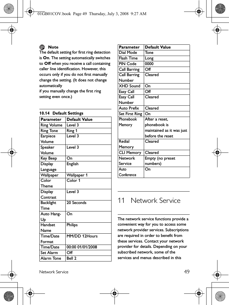 49Network ServiceThe default setting for first ring detection is On. The setting automatically switches to Off when you receive a call containing caller line identification. However, this occurs only if you do not first manually change the setting. (It does not change automaticallyif you manually change the first ring setting even once.)10.14 Default Settings11 Network ServiceThe network service functions provide a convenient way for you to access some network provider services. Subscriptions are required in order to benefit from these services. Contact your network provider for details. Depending on your subscribed network, some of the services and menus described in this NoteParameter Default ValueRing Volume Level 3Ring Tone Ring 1Earpiece VolumeLevel 3Speaker VolumeLevel 3Key Beep OnDisplay LanguageEnglishWallpaper Wallpaper 1Color ThemeColor 1Display ContrastLevel 3Backlight Time20 SecondsAuto Hang-UpOnHandset NamePhilipsTime/Date FormatMM/DD 12HoursTime/Date 00:00 01/01/2008Set Alarm OffAlarm Tone Bell 2Dial Mode ToneFlash Time LongPIN Code 0000Call Barring OffCall Barring NumberClearedXHD Sound OnEasy Call OffEasy Call NumberClearedAuto Prefix ClearedSet First Ring OnPhonebook MemoryAfter a reset, phonebook is maintained as it was just before the resetRedial MemoryClearedCLI Memory ClearedNetwork ServiceEmpty (no preset numbers)Auto ConferenceOnParameter Default Value01GB01COV.book  Page 49  Thursday, July 3, 2008  9:27 AM