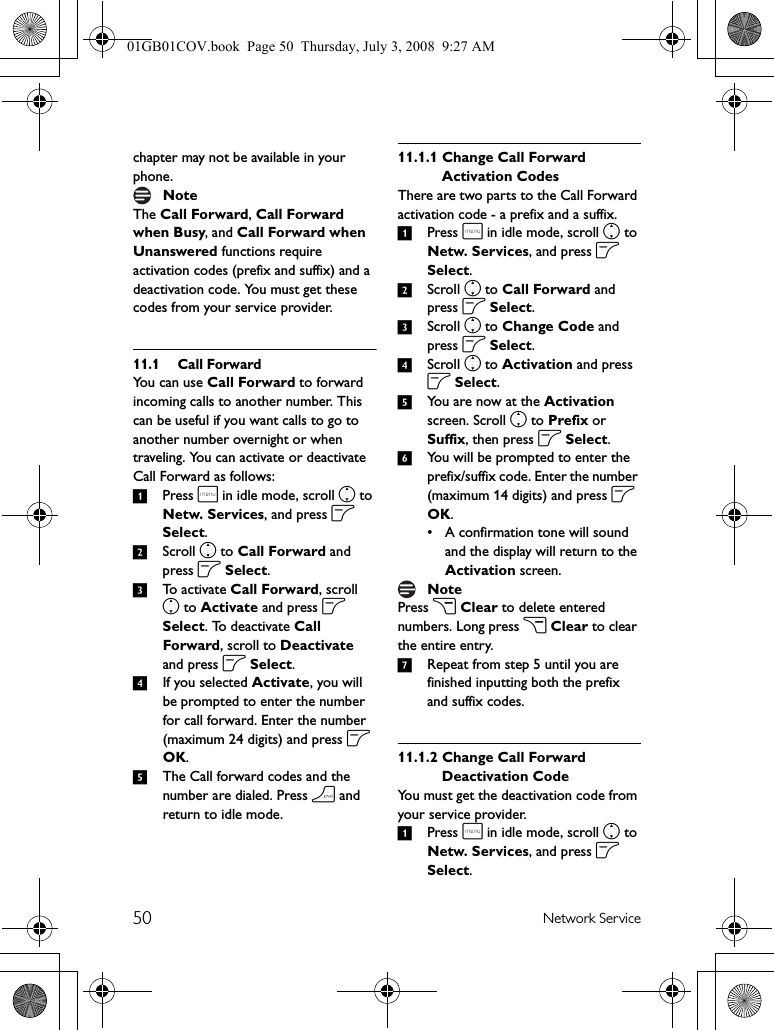 50 Network Servicechapter may not be available in your phone.The Call Forward, Call Forward when Busy, and Call Forward when Unanswered functions require activation codes (prefix and suffix) and a deactivation code. You must get these codes from your service provider.11.1 Call ForwardYou can use Call Forward to forward incoming calls to another number. This can be useful if you want calls to go to another number overnight or when traveling. You can activate or deactivate Call Forward as follows:1Press m in idle mode, scroll n to Netw. Services, and press o Select.2Scroll n to Call Forward and press o Select.3To activate Call Forward, scroll n to Activate and press o Select. To deactivate Call Forward, scroll to Deactivate and press o Select.4If you selected Activate, you will be prompted to enter the number for call forward. Enter the number (maximum 24 digits) and press o OK.5The Call forward codes and the number are dialed. Press h and return to idle mode.11.1.1 Change Call Forward Activation CodesThere are two parts to the Call Forward activation code - a prefix and a suffix.1Press m in idle mode, scroll n to Netw. Services, and press o Select.2Scroll n to Call Forward and press o Select.3Scroll n to Change Code and press o Select.4Scroll n to Activation and press o Select. 5You are now at the Activation screen. Scroll n to Prefix or Suffix, then press o Select.6You will be prompted to enter the prefix/suffix code. Enter the number (maximum 14 digits) and press o OK.• A confirmation tone will sound and the display will return to the Activation screen.Press c Clear to delete entered numbers. Long press c Clear to clear the entire entry.7Repeat from step 5 until you are finished inputting both the prefix and suffix codes.11.1.2 Change Call Forward Deactivation CodeYou must get the deactivation code from your service provider.1Press m in idle mode, scroll n to Netw. Services, and press o Select.NoteNote01GB01COV.book  Page 50  Thursday, July 3, 2008  9:27 AM