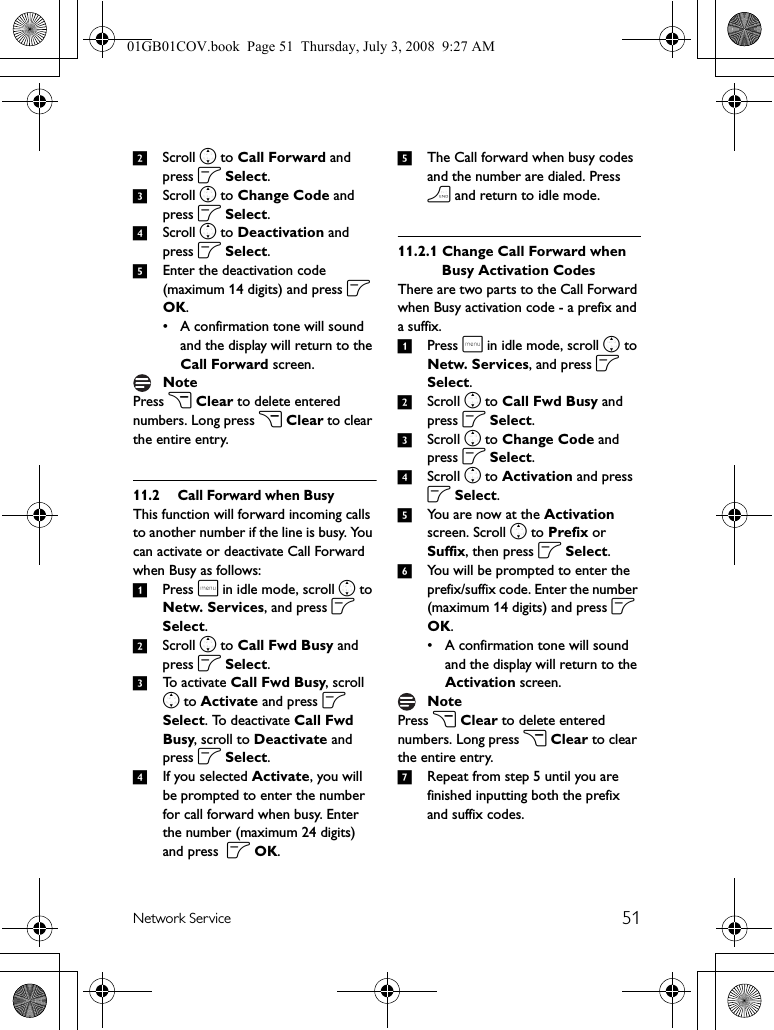 51Network Service2Scroll n to Call Forward and press o Select.3Scroll n to Change Code and press o Select.4Scroll n to Deactivation and press o Select. 5Enter the deactivation code (maximum 14 digits) and press o OK.• A confirmation tone will sound and the display will return to the Call Forward screen.Press c Clear to delete entered numbers. Long press c Clear to clear the entire entry.11.2 Call Forward when BusyThis function will forward incoming calls to another number if the line is busy. You can activate or deactivate Call Forward when Busy as follows:1Press m in idle mode, scroll n to Netw. Services, and press o Select.2Scroll n to Call Fwd Busy and press o Select.3To activate Call Fwd Busy, scroll n to Activate and press o Select. To deactivate Call Fwd Busy, scroll to Deactivate and press o Select.4If you selected Activate, you will be prompted to enter the number for call forward when busy. Enter the number (maximum 24 digits) and press  o OK.5The Call forward when busy codes and the number are dialed. Press h and return to idle mode. 11.2.1 Change Call Forward when Busy Activation CodesThere are two parts to the Call Forward when Busy activation code - a prefix and a suffix.1Press m in idle mode, scroll n to Netw. Services, and press o Select.2Scroll n to Call Fwd Busy and press o Select.3Scroll n to Change Code and press o Select.4Scroll n to Activation and press o Select. 5You are now at the Activation screen. Scroll n to Prefix or Suffix, then press o Select.6You will be prompted to enter the prefix/suffix code. Enter the number (maximum 14 digits) and press o OK.• A confirmation tone will sound and the display will return to the Activation screen.Press c Clear to delete entered numbers. Long press c Clear to clear the entire entry.7Repeat from step 5 until you are finished inputting both the prefix and suffix codes.NoteNote01GB01COV.book  Page 51  Thursday, July 3, 2008  9:27 AM