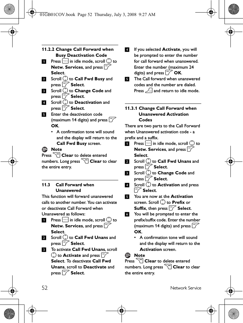 52 Network Service11.2.2 Change Call Forward when Busy Deactivation Code1Press m in idle mode, scroll n to Netw. Services, and press o Select.2Scroll n to Call Fwd Busy and press o Select.3Scroll n to Change Code and press o Select.4Scroll n to Deactivation and press o Select. 5Enter the deactivation code (maximum 14 digits) and press o OK.• A confirmation tone will sound and the display will return to the Call Fwd Busy screen.Press c Clear to delete entered numbers. Long press c Clear to clear the entire entry.11.3 Call Forward when UnansweredThis function will forward unanswered calls to another number. You can activate or deactivate Call Forward when Unanswered as follows:1Press m in idle mode, scroll n to Netw. Services, and press o Select.2Scroll n to Call Fwd Unans and press o Select.3To activate Call Fwd Unans, scroll n to Activate and press o Select. To deactivate Call Fwd Unans, scroll to Deactivate and press o Select.4If you selected Activate, you will be prompted to enter the number for call forward when unanswered. Enter the number (maximum 24 digits) and press o OK.5The Call forward when unanswered codes and the number are dialed. Press h and return to idle mode. 11.3.1 Change Call Forward when Unanswered Activation CodesThere are two parts to the Call Forward when Unanswered activation code - a prefix and a suffix.1Press m in idle mode, scroll n to Netw. Services, and press o Select.2Scroll n to Call Fwd Unans and press o Select.3Scroll n to Change Code and press o Select.4Scroll n to Activation and press o Select. 5You are now at the Activation screen. Scroll n to Prefix or Suffix, then press o Select.6You will be prompted to enter the prefix/suffix code. Enter the number (maximum 14 digits) and press o OK.• A confirmation tone will sound and the display will return to the Activation screen.Press c Clear to delete entered numbers. Long press c Clear to clear the entire entry.NoteNote01GB01COV.book  Page 52  Thursday, July 3, 2008  9:27 AM