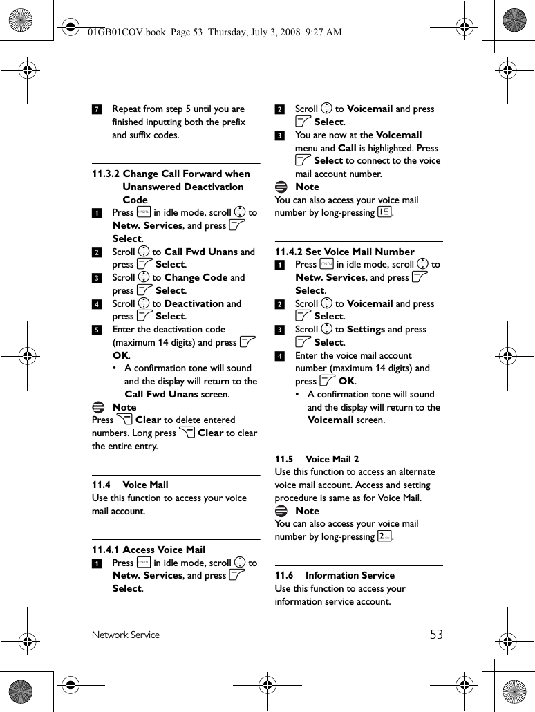 53Network Service7Repeat from step 5 until you are finished inputting both the prefix and suffix codes.11.3.2 Change Call Forward when Unanswered Deactivation Code1Press m in idle mode, scroll n to Netw. Services, and press o Select.2Scroll n to Call Fwd Unans and press o Select.3Scroll n to Change Code and press o Select.4Scroll n to Deactivation and press o Select. 5Enter the deactivation code (maximum 14 digits) and press o OK.• A confirmation tone will sound and the display will return to the Call Fwd Unans screen.Press c Clear to delete entered numbers. Long press c Clear to clear the entire entry.11.4 Voice MailUse this function to access your voice mail account.11.4.1 Access Voice Mail1Press m in idle mode, scroll n to Netw. Services, and press o Select.2Scroll n to Voicemail and press o Select.3You are now at the Voice mail  menu and Call is highlighted. Press o Select to connect to the voice mail account number.You can also access your voice mail number by long-pressing 1.11.4.2 Set Voice Mail Number1Press m in idle mode, scroll n to Netw. Services, and press o Select.2Scroll n to Voicemail and press o Select.3Scroll n to Settings and press o Select.4Enter the voice mail account number (maximum 14 digits) and press o OK.• A confirmation tone will sound and the display will return to the Voic e mai l screen.11.5 Voice Mail 2Use this function to access an alternate voice mail account. Access and setting procedure is same as for Voice Mail.You can also access your voice mail number by long-pressing 2.11.6 Information ServiceUse this function to access your information service account.NoteNoteNote01GB01COV.book  Page 53  Thursday, July 3, 2008  9:27 AM
