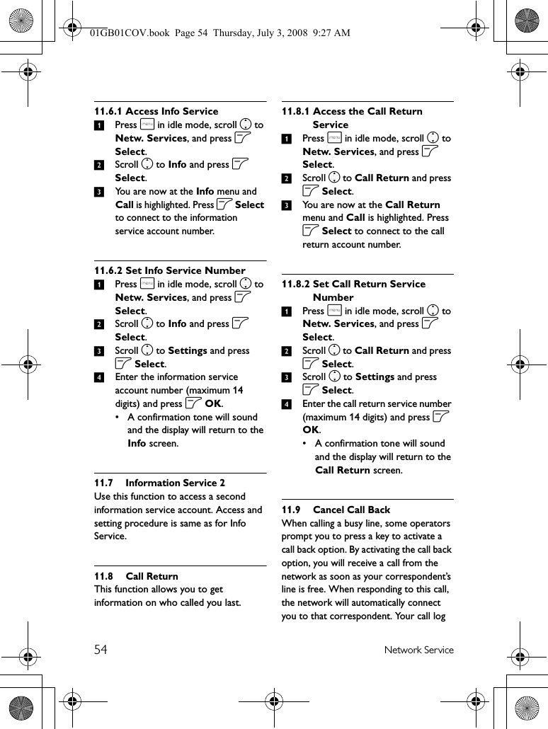 54 Network Service11.6.1 Access Info Service1Press m in idle mode, scroll n to Netw. Services, and press o Select.2Scroll n to Info and press o Select.3You are now at the Info menu and Call is highlighted. Press o Select to connect to the information service account number.11.6.2 Set Info Service Number1Press m in idle mode, scroll n to Netw. Services, and press o Select.2Scroll n to Info and press o Select.3Scroll n to Settings and press o Select.4Enter the information service account number (maximum 14 digits) and press o OK.• A confirmation tone will sound and the display will return to the Info screen.11.7 Information Service 2Use this function to access a second information service account. Access and setting procedure is same as for Info Service.11.8 Call ReturnThis function allows you to get information on who called you last.11.8.1 Access the Call Return Service1Press m in idle mode, scroll n to Netw. Services, and press o Select.2Scroll n to Call Return and press o Select.3You are now at the Call Return menu and Call is highlighted. Press o Select to connect to the call return account number.11.8.2 Set Call Return Service Number1Press m in idle mode, scroll n to Netw. Services, and press o Select.2Scroll n to Call Return and press o Select.3Scroll n to Settings and press o Select.4Enter the call return service number (maximum 14 digits) and press o OK.• A confirmation tone will sound and the display will return to the Call Return screen.11.9 Cancel Call BackWhen calling a busy line, some operators prompt you to press a key to activate a call back option. By activating the call back option, you will receive a call from the network as soon as your correspondent’s line is free. When responding to this call, the network will automatically connect you to that correspondent. Your call log 01GB01COV.book  Page 54  Thursday, July 3, 2008  9:27 AM