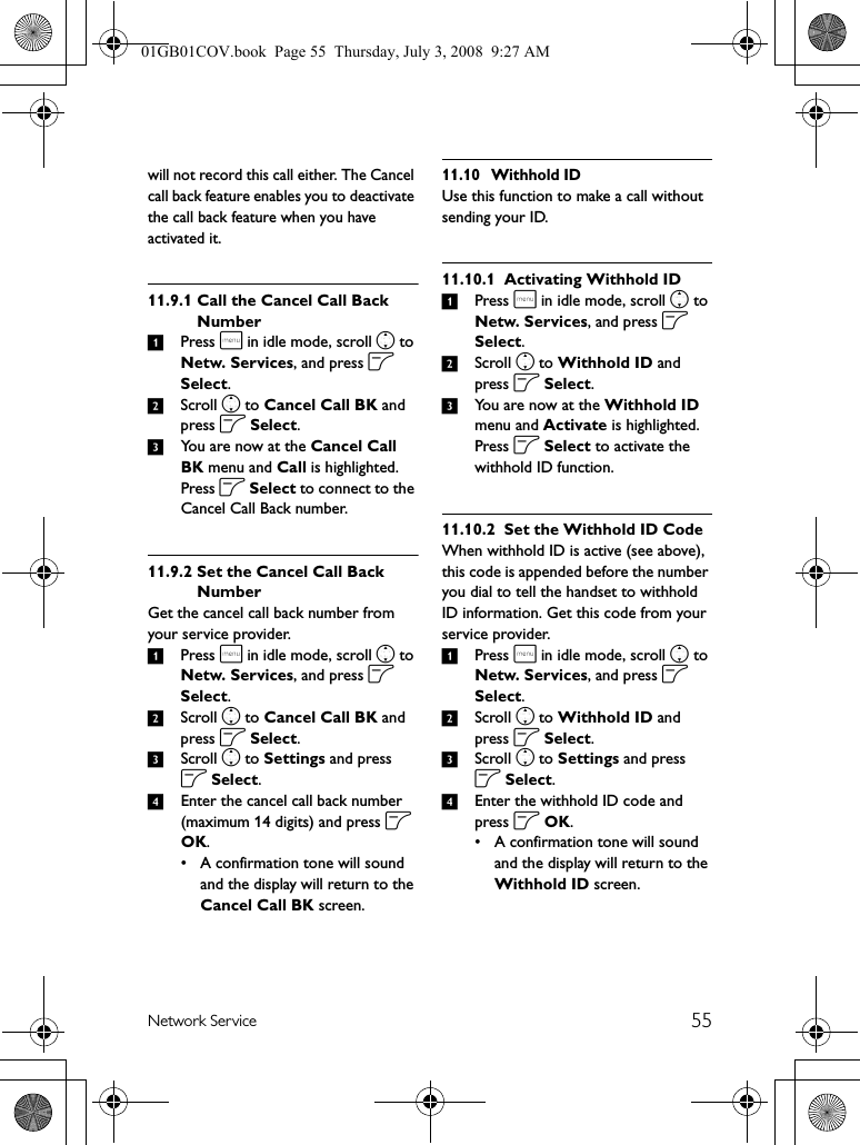 55Network Servicewill not record this call either. The Cancel call back feature enables you to deactivate the call back feature when you have activated it.11.9.1 Call the Cancel Call Back Number1Press m in idle mode, scroll n to Netw. Services, and press o Select.2Scroll n to Cancel Call BK and press o Select.3You are now at the Cancel Call BK menu and Call is highlighted. Press o Select to connect to the Cancel Call Back number.11.9.2 Set the Cancel Call Back NumberGet the cancel call back number from your service provider.1Press m in idle mode, scroll n to Netw. Services, and press o Select.2Scroll n to Cancel Call BK and press o Select.3Scroll n to Settings and press o Select.4Enter the cancel call back number (maximum 14 digits) and press o OK.• A confirmation tone will sound and the display will return to the Cancel Call BK screen.11.10 Withhold IDUse this function to make a call without sending your ID.11.10.1 Activating Withhold ID1Press m in idle mode, scroll n to Netw. Services, and press o Select.2Scroll n to Withhold ID and press o Select.3You are now at the Withhold ID menu and Activate is highlighted. Press o Select to activate the withhold ID function.11.10.2 Set the Withhold ID CodeWhen withhold ID is active (see above), this code is appended before the number you dial to tell the handset to withhold ID information. Get this code from your service provider.1Press m in idle mode, scroll n to Netw. Services, and press o Select.2Scroll n to Withhold ID and press o Select.3Scroll n to Settings and press o Select.4Enter the withhold ID code and press o OK.• A confirmation tone will sound and the display will return to the Withhold ID screen.01GB01COV.book  Page 55  Thursday, July 3, 2008  9:27 AM