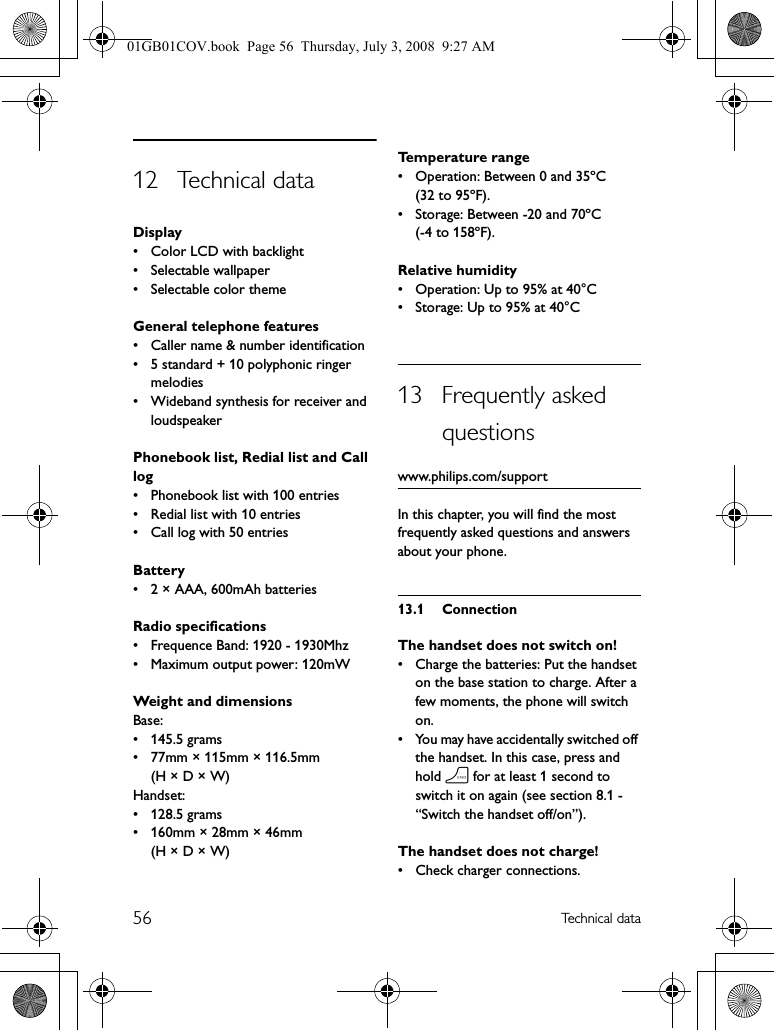 56 Technical data12 Technical dataDisplay• Color LCD with backlight • Selectable wallpaper• Selectable color themeGeneral telephone features• Caller name &amp; number identification• 5 standard + 10 polyphonic ringer melodies• Wideband synthesis for receiver and loudspeakerPhonebook list, Redial list and Call log• Phonebook list with 100 entries• Redial list with 10 entries• Call log with 50 entriesBattery• 2 × AAA, 600mAh batteriesRadio specifications• Frequence Band: 1920 - 1930Mhz• Maximum output power: 120mWWeight and dimensionsBase:• 145.5 grams• 77mm × 115mm × 116.5mm (H × D × W)Handset:• 128.5 grams• 160mm × 28mm × 46mm (H × D × W)Temperature range• Operation: Between 0 and 35ºC (32 to 95ºF).• Storage: Between -20 and 70ºC (-4 to 158ºF).Relative humidity• Operation: Up to 95% at 40°C• Storage: Up to 95% at 40°C13 Frequently asked questionswww.philips.com/supportIn this chapter, you will find the most frequently asked questions and answers about your phone.13.1 ConnectionThe handset does not switch on!• Charge the batteries: Put the handset on the base station to charge. After a few moments, the phone will switch on.• You may have accidentally switched off the handset. In this case, press and hold h for at least 1 second to switch it on again (see section 8.1 - “Switch the handset off/on”).The handset does not charge!• Check charger connections.01GB01COV.book  Page 56  Thursday, July 3, 2008  9:27 AM