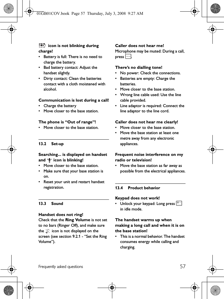 57Frequently asked questions icon is not blinking during charge!• Battery is full: There is no need to charge the battery.• Bad battery contact: Adjust the handset slightly.• Dirty contact: Clean the batteries contact with a cloth moistened with alcohol.Communication is lost during a call!• Charge the battery• Move closer to the base station.The phone is “Out of range”!• Move closer to the base station.13.2 Set-upSearching... is displayed on handset and   icon is blinking!• Move closer to the base station.• Make sure that your base station is on.• Reset your unit and restart handset registration.13.3 SoundHandset does not ring!Check that the Ring Volume is not set to no bars (Ringer Off), and make sure the   icon is not displayed on the screen (see section 9.2.1 - “Set the Ring Vol u me ” ) .Caller does not hear me!Microphone may be muted: During a call, press s.There’s no dialling tone!• No power: Check the connections.• Batteries are empty: Charge the batteries.• Move closer to the base station.• Wrong line cable used: Use the line cable provided.• Line adaptor is required: Connect the line adaptor to the line cord.Caller does not hear me clearly!• Move closer to the base station.• Move the base station at least one metre away from any electronic appliances.Frequent noise interference on my radio or television!• Move the base station as far away as possible from the electrical appliances.13.4 Product behaviorKeypad does not work!• Unlock your keypad: Long press * in idle mode.The handset warms up when making a long call and when it is on the base station!• This is a normal behavior. The handset consumes energy while calling and charging.01GB01COV.book  Page 57  Thursday, July 3, 2008  9:27 AM