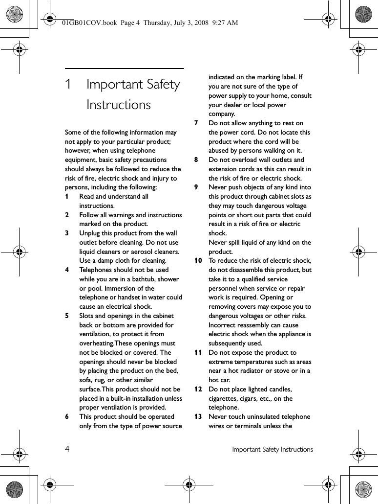 4Important Safety Instructions1Important Safety InstructionsSome of the following information may not apply to your particular product; however, when using telephone equipment, basic safety precautions should always be followed to reduce the risk of fire, electric shock and injury to persons, including the following:1Read and understand all instructions.2Follow all warnings and instructions marked on the product.3Unplug this product from the wall outlet before cleaning. Do not use liquid cleaners or aerosol cleaners. Use a damp cloth for cleaning.4Telephones should not be used while you are in a bathtub, shower or pool. Immersion of the telephone or handset in water could cause an electrical shock.5Slots and openings in the cabinet back or bottom are provided for ventilation, to protect it from overheating.These openings must not be blocked or covered. The openings should never be blocked by placing the product on the bed, sofa, rug, or other similar surface.This product should not be placed in a built-in installation unless proper ventilation is provided.6This product should be operated only from the type of power source indicated on the marking label. If you are not sure of the type of power supply to your home, consult your dealer or local power company.7Do not allow anything to rest on the power cord. Do not locate this product where the cord will be abused by persons walking on it.8Do not overload wall outlets and extension cords as this can result in the risk of fire or electric shock.9Never push objects of any kind into this product through cabinet slots as they may touch dangerous voltage points or short out parts that could result in a risk of fire or electric shock.Never spill liquid of any kind on the product.10 To reduce the risk of electric shock, do not disassemble this product, but take it to a qualified service personnel when service or repair work is required. Opening or removing covers may expose you to dangerous voltages or other risks. Incorrect reassembly can cause electric shock when the appliance is subsequently used.11 Do not expose the product to extreme temperatures such as areas near a hot radiator or stove or in a hot car.12 Do not place lighted candles, cigarettes, cigars, etc., on the telephone.13 Never touch uninsulated telephone wires or terminals unless the 01GB01COV.book  Page 4  Thursday, July 3, 2008  9:27 AM