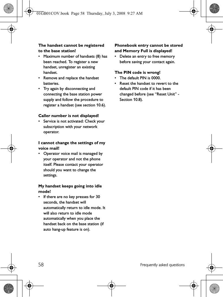 58 Frequently asked questionsThe handset cannot be registered to the base station!• Maximum number of handsets (8) has been reached. To register a new handset, unregister an existing handset.• Remove and replace the handset batteries.• Try again by disconnecting and connecting the base station power supply and follow the procedure to register a handset (see section 10.6).Caller number is not displayed!• Service is not activated: Check your subscription with your network operator.I cannot change the settings of my voice mail!• Operator voice mail is managed by your operator and not the phone itself. Please contact your operator should you want to change the settings.My handset keeps going into idle mode!• If there are no key presses for 30 seconds, the handset will automatically return to idle mode. It will also return to idle mode automatically when you place the handset back on the base station (if auto hang-up feature is on).Phonebook entry cannot be stored and Memory Full is displayed!• Delete an entry to free memory before saving your contact again.The PIN code is wrong!• The default PIN is 0000.• Reset the handset to revert to the default PIN code if it has been changed before (see “Reset Unit” - Section 10.8).01GB01COV.book  Page 58  Thursday, July 3, 2008  9:27 AM