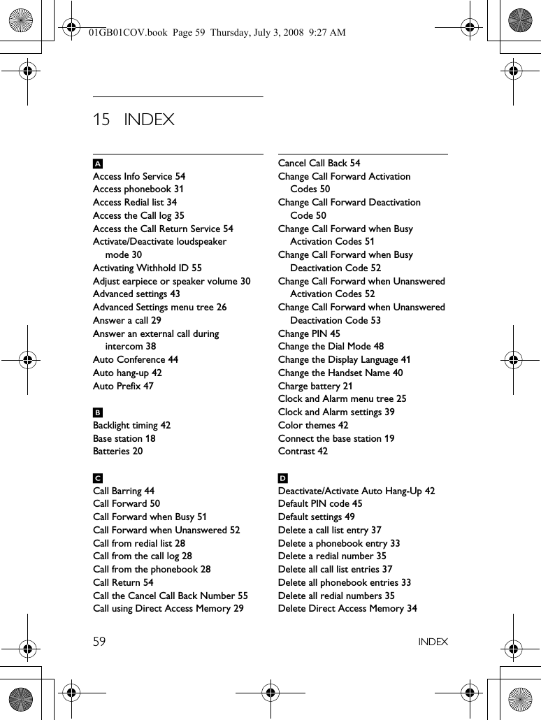 59 INDEX15 INDEXAAccess Info Service 54Access phonebook 31Access Redial list 34Access the Call log 35Access the Call Return Service 54Activate/Deactivate loudspeaker mode 30Activating Withhold ID 55Adjust earpiece or speaker volume 30Advanced settings 43Advanced Settings menu tree 26Answer a call 29Answer an external call during intercom 38Auto Conference 44Auto hang-up 42Auto Prefix 47BBacklight timing 42Base station 18Batteries 20CCall Barring 44Call Forward 50Call Forward when Busy 51Call Forward when Unanswered 52Call from redial list 28Call from the call log 28Call from the phonebook 28Call Return 54Call the Cancel Call Back Number 55Call using Direct Access Memory 29Cancel Call Back 54Change Call Forward Activation Codes 50Change Call Forward Deactivation Code 50Change Call Forward when Busy Activation Codes 51Change Call Forward when Busy Deactivation Code 52Change Call Forward when Unanswered Activation Codes 52Change Call Forward when Unanswered Deactivation Code 53Change PIN 45Change the Dial Mode 48Change the Display Language 41Change the Handset Name 40Charge battery 21Clock and Alarm menu tree 25Clock and Alarm settings 39Color themes 42Connect the base station 19Contrast 42DDeactivate/Activate Auto Hang-Up 42Default PIN code 45Default settings 49Delete a call list entry 37Delete a phonebook entry 33Delete a redial number 35Delete all call list entries 37Delete all phonebook entries 33Delete all redial numbers 35Delete Direct Access Memory 3401GB01COV.book  Page 59  Thursday, July 3, 2008  9:27 AM