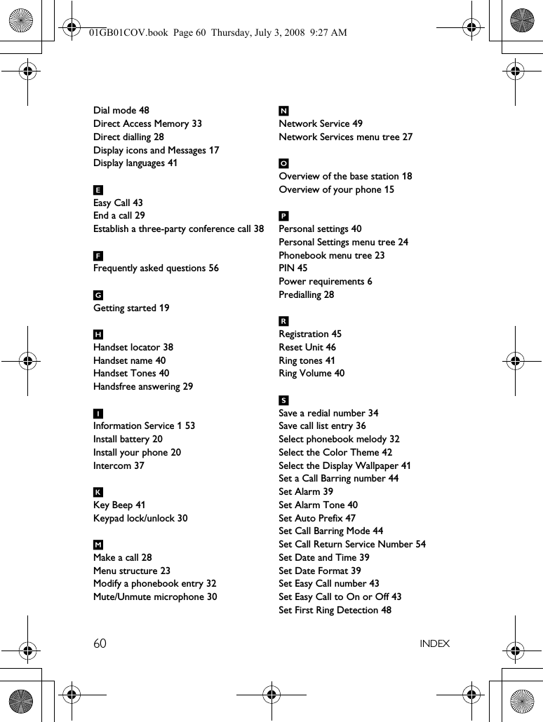 60 INDEXDial mode 48Direct Access Memory 33Direct dialling 28Display icons and Messages 17Display languages 41EEasy Call 43End a call 29Establish a three-party conference call 38FFrequently asked questions 56GGetting started 19HHandset locator 38Handset name 40Handset Tones 40Handsfree answering 29IInformation Service 1 53Install battery 20Install your phone 20Intercom 37KKey Beep 41Keypad lock/unlock 30MMake a call 28Menu structure 23Modify a phonebook entry 32Mute/Unmute microphone 30NNetwork Service 49Network Services menu tree 27OOverview of the base station 18Overview of your phone 15PPersonal settings 40Personal Settings menu tree 24Phonebook menu tree 23PIN 45Power requirements 6Predialling 28RRegistration 45Reset Unit 46Ring tones 41Ring Volume 40SSave a redial number 34Save call list entry 36Select phonebook melody 32Select the Color Theme 42Select the Display Wallpaper 41Set a Call Barring number 44Set Alarm 39Set Alarm Tone 40Set Auto Prefix 47Set Call Barring Mode 44Set Call Return Service Number 54Set Date and Time 39Set Date Format 39Set Easy Call number 43Set Easy Call to On or Off 43Set First Ring Detection 4801GB01COV.book  Page 60  Thursday, July 3, 2008  9:27 AM