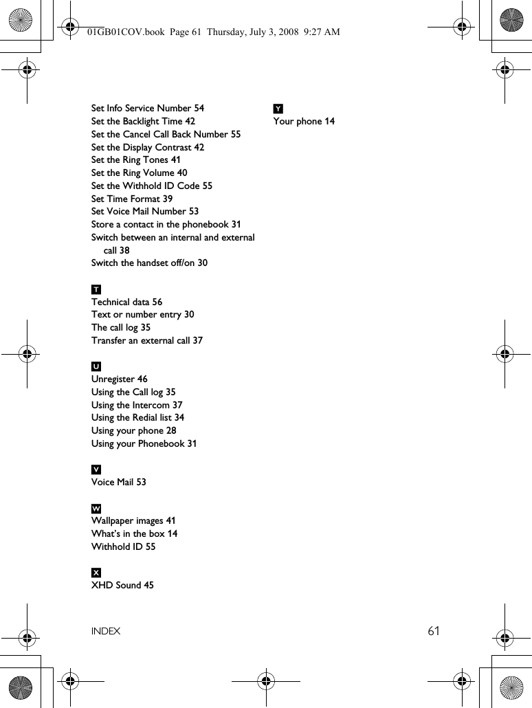 61INDEXSet Info Service Number 54Set the Backlight Time 42Set the Cancel Call Back Number 55Set the Display Contrast 42Set the Ring Tones 41Set the Ring Volume 40Set the Withhold ID Code 55Set Time Format 39Set Voice Mail Number 53Store a contact in the phonebook 31Switch between an internal and external call 38Switch the handset off/on 30TTechnical data 56Text or number entry 30The call log 35Transfer an external call 37UUnregister 46Using the Call log 35Using the Intercom 37Using the Redial list 34Using your phone 28Using your Phonebook 31VVoice Mail 53WWallpaper images 41What’s in the box 14Withhold ID 55XXHD Sound 45YYour phone 1401GB01COV.book  Page 61  Thursday, July 3, 2008  9:27 AM