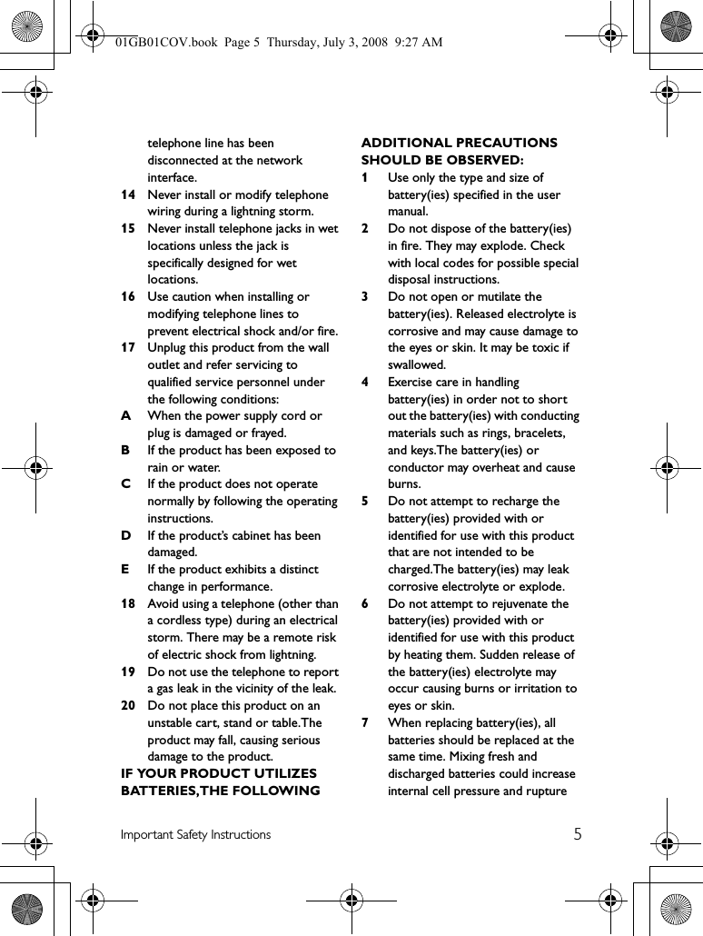 5Important Safety Instructionstelephone line has been disconnected at the network interface.14 Never install or modify telephone wiring during a lightning storm.15 Never install telephone jacks in wet locations unless the jack is specifically designed for wet locations.16 Use caution when installing or modifying telephone lines to prevent electrical shock and/or fire.17 Unplug this product from the wall outlet and refer servicing to qualified service personnel under the following conditions:AWhen the power supply cord or plug is damaged or frayed.BIf the product has been exposed to rain or water.CIf the product does not operate normally by following the operating instructions.DIf the product’s cabinet has been damaged.EIf the product exhibits a distinct change in performance.18 Avoid using a telephone (other than a cordless type) during an electrical storm. There may be a remote risk of electric shock from lightning.19 Do not use the telephone to report a gas leak in the vicinity of the leak.20 Do not place this product on an unstable cart, stand or table.The product may fall, causing serious damage to the product.IF YOUR PRODUCT UTILIZES BATTERIES,THE FOLLOWING ADDITIONAL PRECAUTIONS SHOULD BE OBSERVED:1Use only the type and size of battery(ies) specified in the user manual.2Do not dispose of the battery(ies) in fire. They may explode. Check with local codes for possible special disposal instructions.3Do not open or mutilate the battery(ies). Released electrolyte is corrosive and may cause damage to the eyes or skin. It may be toxic if swallowed.4Exercise care in handling battery(ies) in order not to short out the battery(ies) with conducting materials such as rings, bracelets, and keys.The battery(ies) or conductor may overheat and cause burns.5Do not attempt to recharge the battery(ies) provided with or identified for use with this product that are not intended to be charged.The battery(ies) may leak corrosive electrolyte or explode.6Do not attempt to rejuvenate the battery(ies) provided with or identified for use with this product by heating them. Sudden release of the battery(ies) electrolyte may occur causing burns or irritation to eyes or skin.7When replacing battery(ies), all batteries should be replaced at the same time. Mixing fresh and discharged batteries could increase internal cell pressure and rupture 01GB01COV.book  Page 5  Thursday, July 3, 2008  9:27 AM