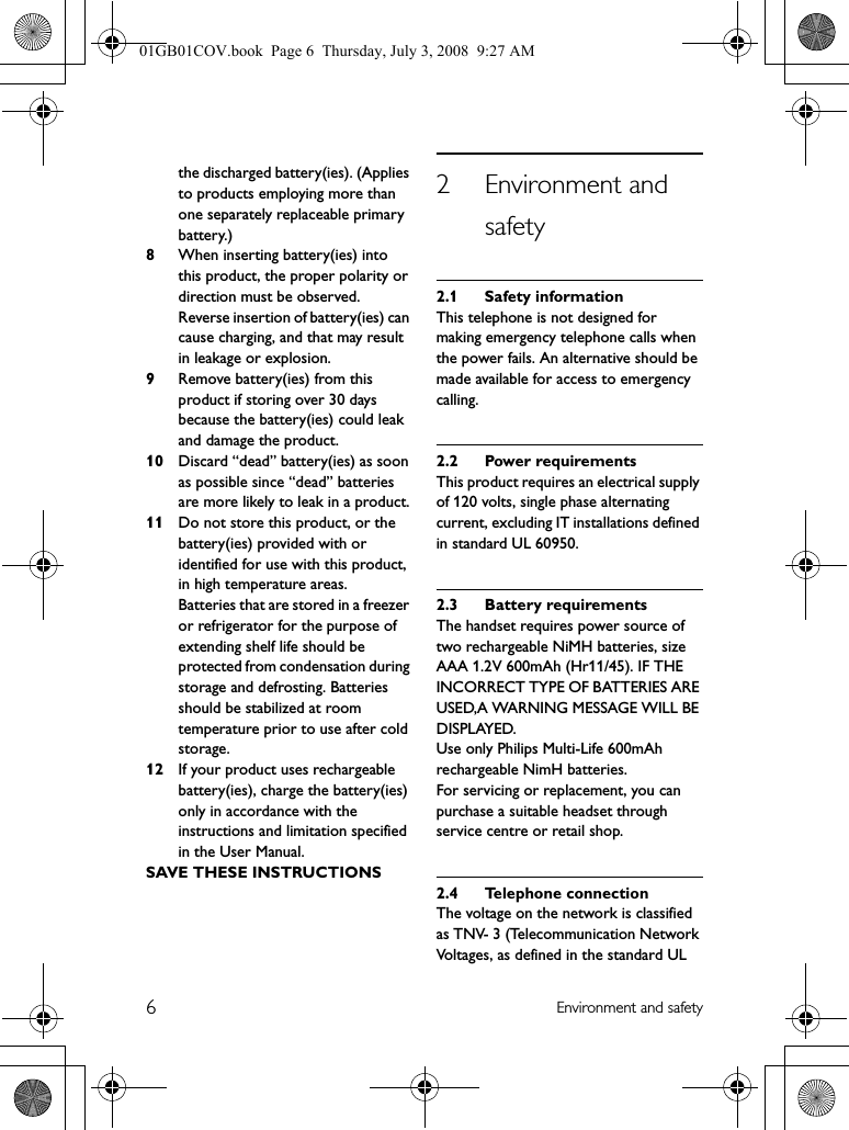 6Environment and safetythe discharged battery(ies). (Applies to products employing more than one separately replaceable primary battery.)8When inserting battery(ies) into this product, the proper polarity or direction must be observed. Reverse insertion of battery(ies) can cause charging, and that may result in leakage or explosion.9Remove battery(ies) from this product if storing over 30 days because the battery(ies) could leak and damage the product.10 Discard “dead” battery(ies) as soon as possible since “dead” batteries are more likely to leak in a product.11 Do not store this product, or the battery(ies) provided with or identified for use with this product, in high temperature areas.Batteries that are stored in a freezer or refrigerator for the purpose of extending shelf life should be protected from condensation during storage and defrosting. Batteries should be stabilized at room temperature prior to use after cold storage.12 If your product uses rechargeable battery(ies), charge the battery(ies) only in accordance with the instructions and limitation specified in the User Manual.SAVE THESE INSTRUCTIONS2 Environment and safety2.1 Safety informationThis telephone is not designed for making emergency telephone calls when the power fails. An alternative should be made available for access to emergency calling.2.2 Power requirementsThis product requires an electrical supply of 120 volts, single phase alternating current, excluding IT installations defined in standard UL 60950.2.3 Battery requirementsThe handset requires power source of two rechargeable NiMH batteries, size AAA 1.2V 600mAh (Hr11/45). IF THE INCORRECT TYPE OF BATTERIES ARE USED,A WARNING MESSAGE WILL BE DISPLAYED.Use only Philips Multi-Life 600mAh rechargeable NimH batteries.For servicing or replacement, you can purchase a suitable headset through service centre or retail shop.2.4 Telephone connectionThe voltage on the network is classified as TNV- 3 (Telecommunication Network Voltages, as defined in the standard UL 01GB01COV.book  Page 6  Thursday, July 3, 2008  9:27 AM