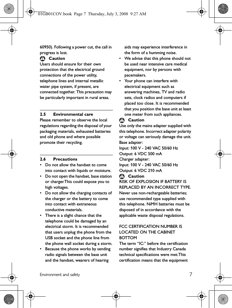 7Environment and safety60950). Following a power cut, the call in progress is lost.Users should ensure for their own protection that the electrical ground connections of the power utility, telephone lines and internal metallic water pipe system, if present, are connected together. This precaution may be particularly important in rural areas.2.5 Environmental carePlease remember to observe the local regulations regarding the disposal of your packaging materials, exhausted batteries and old phone and where possible promote their recycling.2.6 Precautions• Do not allow the handset to come into contact with liquids or moisture.• Do not open the handset, base station or charger.This could expose you to high voltages.• Do not allow the charging contacts of the charger or the battery to come into contact with extraneous conductive materials.• There is a slight chance that the telephone could be damaged by an electrical storm. It is recommended that users unplug the phone from the USB socket and the phone line from the phone wall socket during a storm.• Because the phone works by sending radio signals between the base unit and the handset, wearers of hearing aids may experience interference in the form of a humming noise.• We advise that this phone should not be used near intensive care medical equipment, nor by persons with pacemakers.• Your phone can interfere with electrical equipment such as answering machines, TV and radio sets, clock radios and computers if placed too close. It is recommended that you position the base unit at least one meter from such appliances.Use only the mains adapter supplied with this telephone. Incorrect adapter polarity or voltage can seriously damage the unit.Base adapter:Input: 100 V - 240 VAC 50/60 HzOutput: 6 VDC 500 mACharger adapter:Input: 100 V - 240 VAC 50/60 HzOutput: 6 VDC 210 mARISK OF EXPLOSION IF BATTERY IS REPLACED BY AN INCORRECT TYPE.Never use non-rechargeable batteries; use recommended type supplied with this telephone. NiMH batteries must be disposed of in accordance with the applicable waste disposal regulations.FCC CERTIFICATION NUMBER IS LOCATED ON THE CABINET BOTTOMThe term “IC:” before the certification number signifies that Industry Canada technical specifications were met.This certification means that the equipment CautionCautionCaution01GB01COV.book  Page 7  Thursday, July 3, 2008  9:27 AM