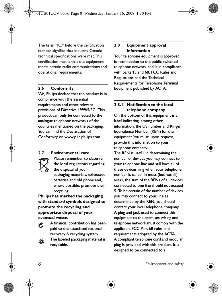 8Environment and safetyThe term “IC:” before the certification number signifies that Industry Canada technical specifications were met.This certification means that the equipment meets certain radio communications and operational requirements.2.6 ConformityWe, Philips declare that the product is in compliance with the essential requirements and other relevant provisions of Directive 1999/5/EC. This product can only be connected to the analogue telephone networks of the countries mentioned on the packaging.You can find the Declaration of Conformity on www.p4c.philips.com.2.7 Environmental carePlease remember to observe the local regulations regarding the disposal of yourpackaging materials, exhausted batteries and old phone and, where possible, promote their recycling.Philips has marked the packaging with standard symbols designed to promote the recycling and appropriate disposal of your eventual waste.A financial contribution has been paid to the associated national recovery &amp; recycling system.The labeled packaging material is recyclable.2.8 Equipment approval InformationYour telephone equipment is approved for connection to the public switched telephone network and is in compliance with parts 15 and 68, FCC Rules and Regulations and the Technical Requirements for Telephone Terminal Equipment published by ACTA.2.8.1 Notification to the local telephone companyOn the bottom of this equipment is a label indicating, among other information, the US number and Ringer Equivalence Number (REN) for the equipment.You must, upon request, provide this information to your telephone company.The REN is useful in determining the number of devices you may connect to your telephone line and still have all of these devices ring when your telephone number is called. In most (but not all) areas, the sum of the RENs of all devices connected to one line should not exceed 5. To be certain of the number of devices you may connect to your line as determined by the REN, you should contact your local telephone company.A plug and jack used to connect this equipment to the premises wiring and telephone network must comply with the applicable FCC Part 68 rules and requirements adopted by the ACTA.A compliant telephone cord and modular plug is provided with this product. It is designed to be connected to a 01GB01COV.book  Page 8  Wednesday, January 16, 2008  1:30 PM