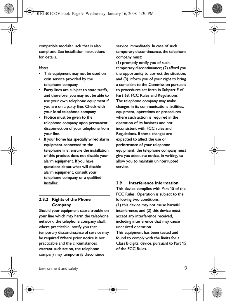 9Environment and safetycompatible modular jack that is also compliant. See installation instructions for details.Notes• This equipment may not be used on coin service provided by the telephone company.• Party lines are subject to state tariffs, and therefore, you may not be able to use your own telephone equipment if you are on a party line. Check with your local telephone company.• Notice must be given to the telephone company upon permanent disconnection of your telephone from your line.• If your home has specially wired alarm equipment connected to the telephone line, ensure the installation of this product does not disable your alarm equipment. If you have questions about what will disable alarm equipment, consult your telephone company or a qualified installer.2.8.2 Rights of the Phone CompanyShould your equipment cause trouble on your line which may harm the telephone network, the telephone company shall, where practicable, notify you that temporary discontinuance of service may be required.Where prior notice is not practicable and the circumstances warrant such action, the telephone company may temporarily discontinue service immediately. In case of such temporary discontinuance, the telephone company must:(1) promptly notify you of such temporary discontinuance; (2) afford you the opportunity to correct the situation; and (3) inform you of your right to bring a complaint to the Commission pursuant to procedures set forth in Subpart E of Part 68, FCC Rules and Regulations.The telephone company may make changes in its communications facilities, equipment, operations or procedures where such action is required in the operation of its business and not inconsistent with FCC rules and Regulations. If these changes are expected to affect the use or performance of your telephone equipment, the telephone company must give you adequate notice, in writing, to allow you to maintain uninterrupted service.2.9 Interference InformationThis device complies with Part 15 of the FCC Rules. Operation is subject to the following two conditions:(1) this device may not cause harmful interference; and (2) this device must accept any interference received, including interference that may cause undesired operation.This equipment has been tested and found to comply with the limits for a Class B digital device, pursuant to Part 15 of the FCC Rules.01GB01COV.book  Page 9  Wednesday, January 16, 2008  1:30 PM