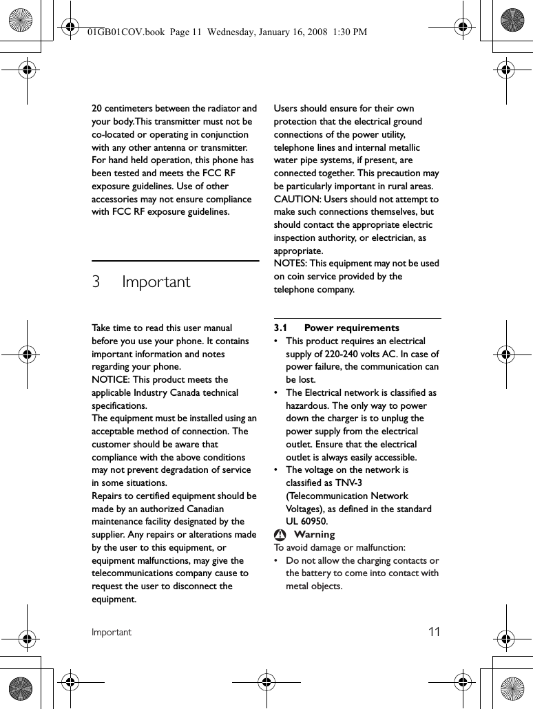 11Important20 centimeters between the radiator and your body.This transmitter must not be co-located or operating in conjunction with any other antenna or transmitter.For hand held operation, this phone has been tested and meets the FCC RF exposure guidelines. Use of other accessories may not ensure compliance with FCC RF exposure guidelines.3 ImportantTake time to read this user manual before you use your phone. It contains important information and notes regarding your phone.NOTICE: This product meets the applicable Industry Canada technical specifications.The equipment must be installed using an acceptable method of connection. The customer should be aware that compliance with the above conditions may not prevent degradation of service in some situations.Repairs to certified equipment should be made by an authorized Canadian maintenance facility designated by the supplier. Any repairs or alterations made by the user to this equipment, or equipment malfunctions, may give the telecommunications company cause to request the user to disconnect the equipment.Users should ensure for their own protection that the electrical ground connections of the power utility, telephone lines and internal metallic water pipe systems, if present, are connected together. This precaution may be particularly important in rural areas.CAUTION: Users should not attempt to make such connections themselves, but should contact the appropriate electric inspection authority, or electrician, as appropriate.NOTES: This equipment may not be used on coin service provided by the telephone company.3.1 Power requirements• This product requires an electrical supply of 220-240 volts AC. In case of power failure, the communication can be lost.• The Electrical network is classified as hazardous. The only way to power down the charger is to unplug the power supply from the electrical outlet. Ensure that the electrical outlet is always easily accessible.• The voltage on the network is classified as TNV-3(Telecommunication Network Voltages), as defined in the standard UL 60950.To avoid damage or malfunction: • Do not allow the charging contacts or the battery to come into contact with metal objects.Warning01GB01COV.book  Page 11  Wednesday, January 16, 2008  1:30 PM