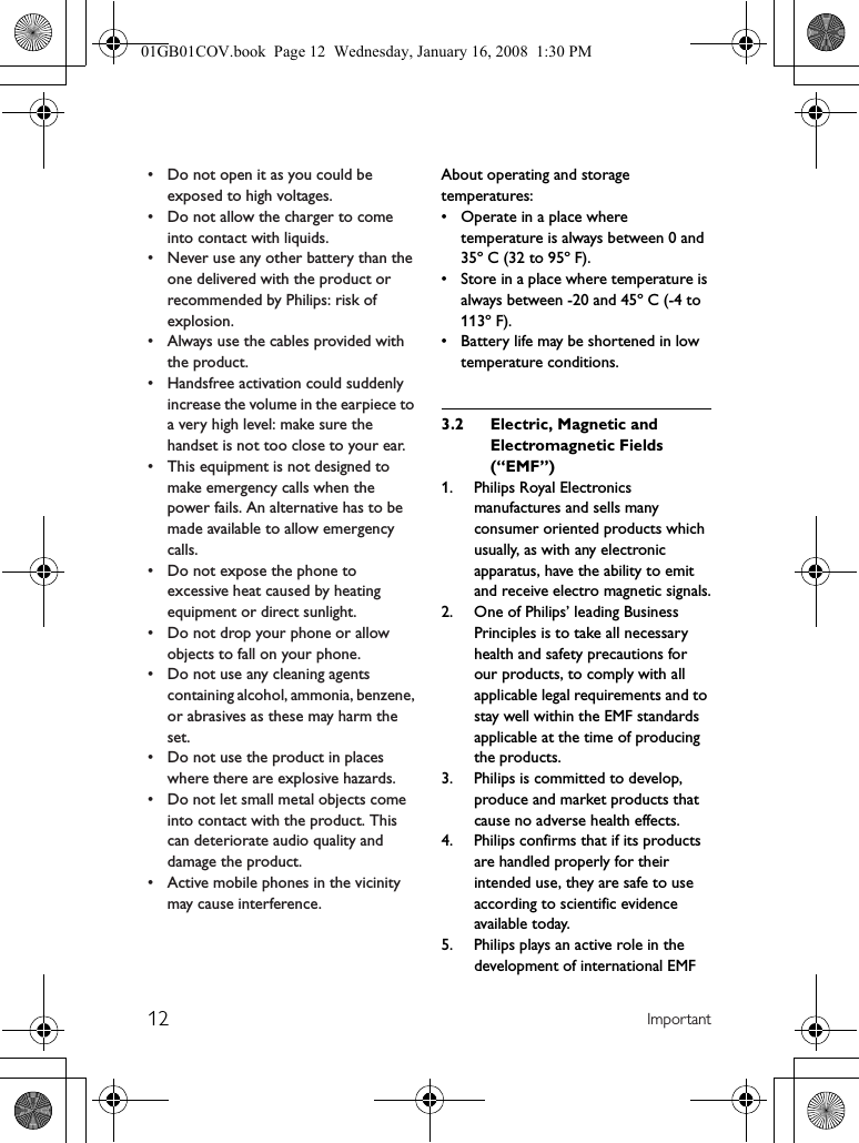 12 Important• Do not open it as you could be exposed to high voltages.• Do not allow the charger to come into contact with liquids.• Never use any other battery than the one delivered with the product or recommended by Philips: risk of explosion.• Always use the cables provided with the product.• Handsfree activation could suddenly increase the volume in the earpiece to a very high level: make sure the handset is not too close to your ear.• This equipment is not designed to make emergency calls when the power fails. An alternative has to be made available to allow emergency calls.• Do not expose the phone to excessive heat caused by heating equipment or direct sunlight.• Do not drop your phone or allow objects to fall on your phone.• Do not use any cleaning agents containing alcohol, ammonia, benzene, or abrasives as these may harm the set.• Do not use the product in places where there are explosive hazards.• Do not let small metal objects come into contact with the product. This can deteriorate audio quality and damage the product.• Active mobile phones in the vicinity may cause interference.About operating and storage temperatures:• Operate in a place where temperature is always between 0 and 35º C (32 to 95º F).• Store in a place where temperature is always between -20 and 45º C (-4 to 113º F).• Battery life may be shortened in low temperature conditions.3.2 Electric, Magnetic and Electromagnetic Fields (“EMF”)1. Philips Royal Electronics manufactures and sells many consumer oriented products which usually, as with any electronic apparatus, have the ability to emit and receive electro magnetic signals.2. One of Philips’ leading Business Principles is to take all necessary health and safety precautions for our products, to comply with all applicable legal requirements and to stay well within the EMF standards applicable at the time of producing the products.3. Philips is committed to develop, produce and market products that cause no adverse health effects.4. Philips confirms that if its products are handled properly for their intended use, they are safe to use according to scientific evidence available today.5. Philips plays an active role in the development of international EMF 01GB01COV.book  Page 12  Wednesday, January 16, 2008  1:30 PM