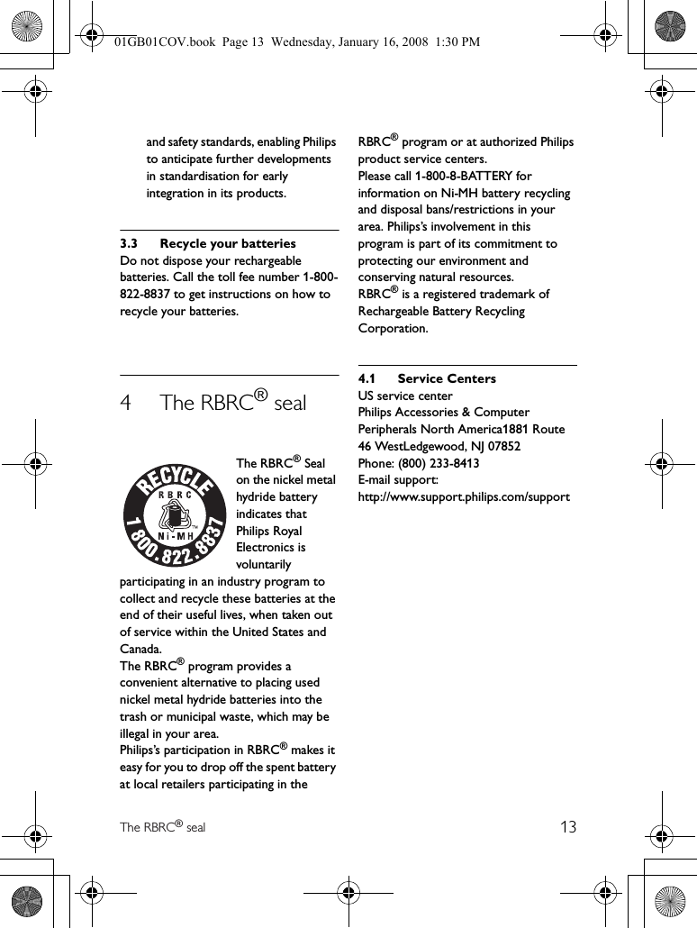 13The RBRC® sealand safety standards, enabling Philips to anticipate further developments in standardisation for early integration in its products.3.3 Recycle your batteriesDo not dispose your rechargeable batteries. Call the toll fee number 1-800-822-8837 to get instructions on how to recycle your batteries.4The RBRC® sealThe RBRC® Seal on the nickel metal hydride battery indicates that Philips Royal Electronics is voluntarily participating in an industry program to collect and recycle these batteries at the end of their useful lives, when taken out of service within the United States and Canada.The RBRC® program provides a convenient alternative to placing used nickel metal hydride batteries into the trash or municipal waste, which may be illegal in your area.Philips’s participation in RBRC® makes it easy for you to drop off the spent battery at local retailers participating in the RBRC® program or at authorized Philips product service centers.Please call 1-800-8-BATTERY for information on Ni-MH battery recycling and disposal bans/restrictions in your area. Philips’s involvement in this program is part of its commitment to protecting our environment and conserving natural resources.RBRC® is a registered trademark of Rechargeable Battery Recycling Corporation.4.1 Service CentersUS service centerPhilips Accessories &amp; ComputerPeripherals North America1881 Route 46 WestLedgewood, NJ 07852Phone: (800) 233-8413E-mail support:http://www.support.philips.com/support01GB01COV.book  Page 13  Wednesday, January 16, 2008  1:30 PM