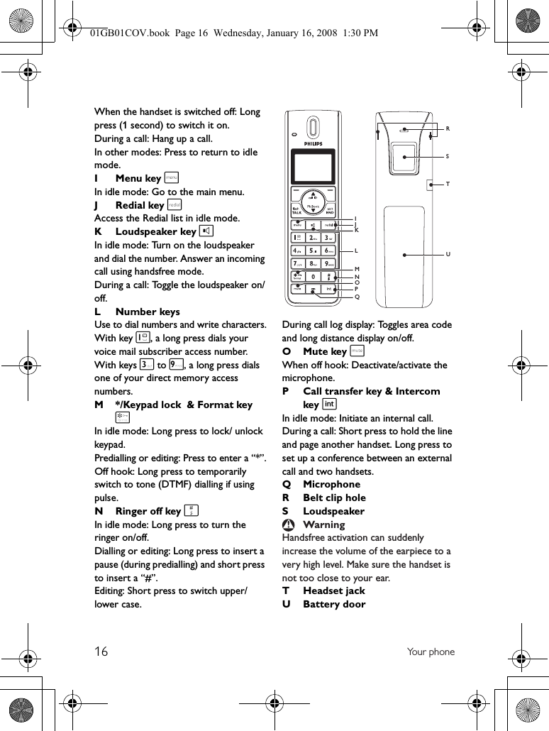 16 Yo u r  p h on eWhen the handset is switched off: Long press (1 second) to switch it on.During a call: Hang up a call.In other modes: Press to return to idle mode.I Menu key mIn idle mode: Go to the main menu.J Redial key rAccess the Redial list in idle mode.K Loudspeaker key lIn idle mode: Turn on the loudspeaker and dial the number. Answer an incoming call using handsfree mode.During a call: Toggle the loudspeaker on/off.L Number keysUse to dial numbers and write characters.With key 1, a long press dials your voice mail subscriber access number. With keys 3 to 9, a long press dials one of your direct memory access numbers.M */Keypad lock  &amp; Format key *In idle mode: Long press to lock/ unlock keypad.Predialling or editing: Press to enter a “*”.Off hook: Long press to temporarily switch to tone (DTMF) dialling if using pulse.NRinger off key #In idle mode: Long press to turn the ringer on/off.Dialling or editing: Long press to insert a pause (during predialling) and short press to insert a “#”.Editing: Short press to switch upper/lower case.During call log display: Toggles area code and long distance display on/off.OMute key sWhen off hook: Deactivate/activate the microphone.P Call transfer key &amp; Intercom key iIn idle mode: Initiate an internal call.During a call: Short press to hold the line and page another handset. Long press to set up a conference between an external call and two handsets.Q MicrophoneR Belt clip holeS LoudspeakerHandsfree activation can suddenly increase the volume of the earpiece to a very high level. Make sure the handset is not too close to your ear.T Headset jackUBattery doorWarningSTRUJNPIMOLKQ01GB01COV.book  Page 16  Wednesday, January 16, 2008  1:30 PM