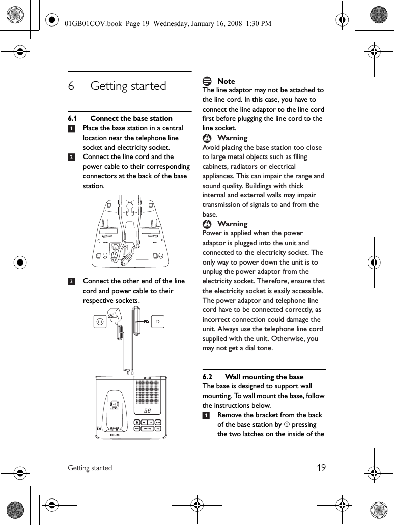 19Getting started6 Getting started6.1 Connect the base station1Place the base station in a central location near the telephone line socket and electricity socket.2Connect the line cord and the power cable to their corresponding connectors at the back of the base station.3Connect the other end of the line cord and power cable to their respective sockets .The line adaptor may not be attached to the line cord. In this case, you have to connect the line adaptor to the line cord first before plugging the line cord to the line socket.Avoid placing the base station too close to large metal objects such as filing cabinets, radiators or electrical appliances. This can impair the range and sound quality. Buildings with thick internal and external walls may impair transmission of signals to and from the base.Power is applied when the power adaptor is plugged into the unit and connected to the electricity socket. The only way to power down the unit is to unplug the power adaptor from the electricity socket. Therefore, ensure that the electricity socket is easily accessible. The power adaptor and telephone line cord have to be connected correctly, as incorrect connection could damage the unit. Always use the telephone line cord supplied with the unit. Otherwise, you may not get a dial tone.6.2 Wall mounting the baseThe base is designed to support wall mounting. To wall mount the base, follow the instructions below.1Remove the bracket from the back of the base station by ➀ pressing the two latches on the inside of the NoteWarningWarning01GB01COV.book  Page 19  Wednesday, January 16, 2008  1:30 PM