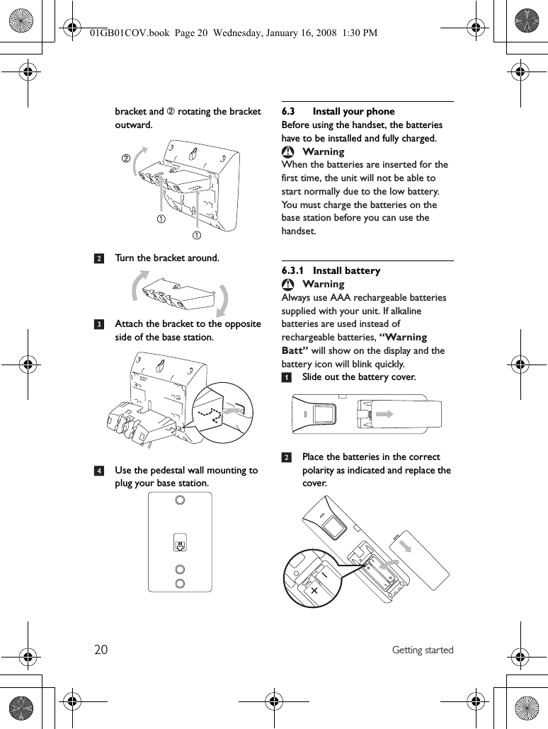 20 Getting startedbracket and ➁ rotating the bracket outward.2Turn the bracket around.3Attach the bracket to the opposite side of the base station.4Use the pedestal wall mounting to plug your base station.6.3 Install your phoneBefore using the handset, the batteries have to be installed and fully charged.When the batteries are inserted for the first time, the unit will not be able to start normally due to the low battery. You must charge the batteries on the base station before you can use the handset.6.3.1 Install batteryAlways use AAA rechargeable batteries supplied with your unit. If alkaline batteries are used instead of rechargeable batteries, “Warning Batt” will show on the display and the battery icon will blink quickly.1Slide out the battery cover.2Place the batteries in the correct polarity as indicated and replace the cover.WarningWarning01GB01COV.book  Page 20  Wednesday, January 16, 2008  1:30 PM