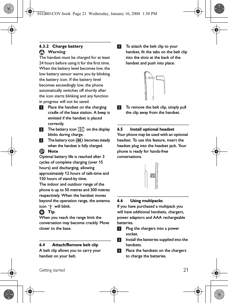 21Getting started6.3.2 Charge batteryThe handset must be charged for at least 24 hours before using it for the first time. When the battery level becomes low, the low battery sensor warns you by blinking the battery icon. If the battery level becomes exceedingly low, the phone automatically switches off shortly after the icon starts blinking and any function in progress will not be saved.1Place the handset on the charging cradle of the base station. A beep is emitted if the handset is placed correctly.2The battery icon   on the display blinks during charge.3The battery icon   becomes steady when the handset is fully charged.Optimal battery life is reached after 3 cycles of complete charging (over 15 hours) and discharging, allowing approximately 12 hours of talk-time and 150 hours of stand-by time.The indoor and outdoor range of the phone is up to 50 metres and 300 metres respectively. When the handset moves beyond the operation range, the antenna icon   will blink.When you reach the range limit the conversation may become crackly. Move closer to the base.6.4 Attach/Remove belt clipA belt clip allows you to carry your handset on your belt. 1To attach the belt clip to your handset, fit the tabs on the belt clip into the slots at the back of the handset and push into place.2To remove the belt clip, simply pull the clip away from the handset.6.5 Install optional headsetYour phone may be used with an optional headset. To use this feature, insert the headset plug into the headset jack. Your phone is ready for hands-free conversations.6.6 Using multipacksIf you have purchased a multipack you will have additional handsets, chargers, power adaptors and AAA rechargeable batteries.1Plug the chargers into a power socket.2Install the batteries supplied into the handsets.3Place the handsets on the chargers to charge the batteries.WarningNoteTip01GB01COV.book  Page 21  Wednesday, January 16, 2008  1:30 PM