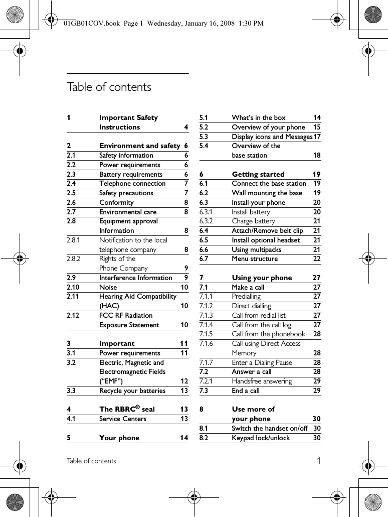 1Table of contents1Important Safety Instructions 42 Environment and safety 62.1 Safety information 62.2 Power requirements 62.3 Battery requirements 62.4 Telephone connection 72.5 Safety precautions 72.6 Conformity 82.7 Environmental care 82.8 Equipment approval Information 82.8.1 Notification to the local telephone company 82.8.2 Rights of the Phone Company 92.9 Interference Information 92.10 Noise 102.11 Hearing Aid Compatibility (HAC) 102.12 FCC RF Radiation Exposure Statement 103Important 113.1 Power requirements 113.2 Electric, Magnetic and Electromagnetic Fields (“EMF”) 123.3 Recycle your batteries 134 The RBRC® seal 134.1 Service Centers 135 Your phone 145.1 What’s in the box 145.2 Overview of your phone 155.3 Display icons and Messages175.4 Overview of the base station 186 Getting started 196.1 Connect the base station 196.2 Wall mounting the base 196.3 Install your phone 206.3.1 Install battery 206.3.2 Charge battery 216.4 Attach/Remove belt clip 216.5 Install optional headset 216.6 Using multipacks 216.7 Menu structure 227 Using your phone 277.1 Make a call 277.1.1 Predialling 277.1.2 Direct dialling 277.1.3 Call from redial list 277.1.4 Call from the call log 277.1.5 Call from the phonebook 287.1.6 Call using Direct Access Memory 287.1.7 Enter a Dialing Pause 287.2 Answer a call 287.2.1 Handsfree answering 297.3 End a call 298Use more of your phone 308.1 Switch the handset on/off 308.2 Keypad lock/unlock 30Table of contents01GB01COV.book  Page 1  Wednesday, January 16, 2008  1:30 PM