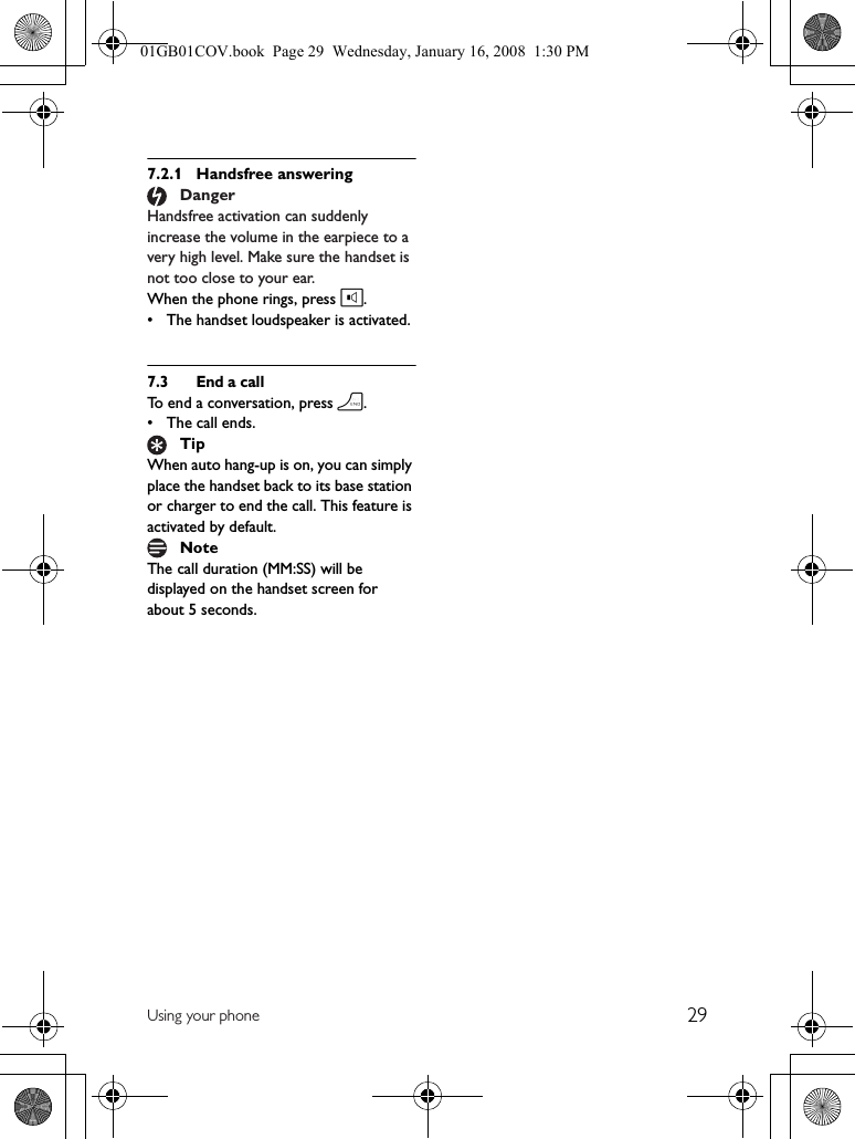 29Using your phone7.2.1 Handsfree answeringHandsfree activation can suddenly increase the volume in the earpiece to a very high level. Make sure the handset is not too close to your ear.When the phone rings, press l.• The handset loudspeaker is activated.7.3 End a callTo end a conversation, press h.• The call ends.When auto hang-up is on, you can simply place the handset back to its base station or charger to end the call. This feature is activated by default.The call duration (MM:SS) will be displayed on the handset screen for about 5 seconds.DangerTipNote01GB01COV.book  Page 29  Wednesday, January 16, 2008  1:30 PM