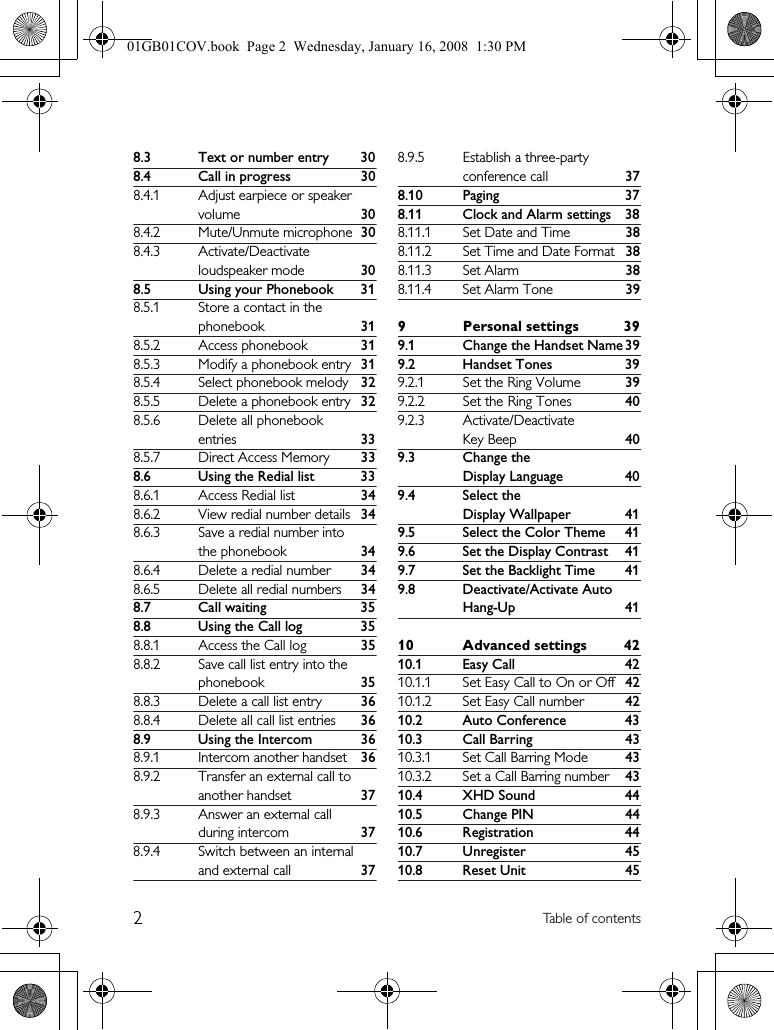2Table of contents8.3 Text or number entry 308.4 Call in progress 308.4.1 Adjust earpiece or speaker volume 308.4.2 Mute/Unmute microphone 308.4.3 Activate/Deactivate loudspeaker mode 308.5 Using your Phonebook 318.5.1 Store a contact in the phonebook 318.5.2 Access phonebook 318.5.3 Modify a phonebook entry 318.5.4 Select phonebook melody 328.5.5 Delete a phonebook entry 328.5.6 Delete all phonebook entries 338.5.7 Direct Access Memory 338.6 Using the Redial list 338.6.1 Access Redial list 348.6.2 View redial number details 348.6.3 Save a redial number into the phonebook 348.6.4 Delete a redial number 348.6.5 Delete all redial numbers 348.7 Call waiting 358.8 Using the Call log 358.8.1 Access the Call log 358.8.2 Save call list entry into the phonebook 358.8.3 Delete a call list entry 368.8.4 Delete all call list entries 368.9 Using the Intercom 368.9.1 Intercom another handset 368.9.2 Transfer an external call to another handset 378.9.3 Answer an external call during intercom 378.9.4 Switch between an internal and external call 378.9.5 Establish a three-party conference call 378.10 Paging 378.11 Clock and Alarm settings 388.11.1 Set Date and Time 388.11.2 Set Time and Date Format 388.11.3 Set Alarm 388.11.4 Set Alarm Tone 399 Personal settings 399.1 Change the Handset Name 399.2 Handset Tones 399.2.1 Set the Ring Volume 399.2.2 Set the Ring Tones 409.2.3 Activate/Deactivate Key Beep 409.3 Change the Display Language 409.4 Select the Display Wallpaper 419.5 Select the Color Theme 419.6 Set the Display Contrast 419.7 Set the Backlight Time 419.8 Deactivate/Activate Auto Hang-Up 4110 Advanced settings 4210.1 Easy Call 4210.1.1 Set Easy Call to On or Off 4210.1.2 Set Easy Call number 4210.2 Auto Conference 4310.3 Call Barring 4310.3.1 Set Call Barring Mode 4310.3.2 Set a Call Barring number 4310.4 XHD Sound 4410.5 Change PIN 4410.6 Registration 4410.7 Unregister 4510.8 Reset Unit 4501GB01COV.book  Page 2  Wednesday, January 16, 2008  1:30 PM