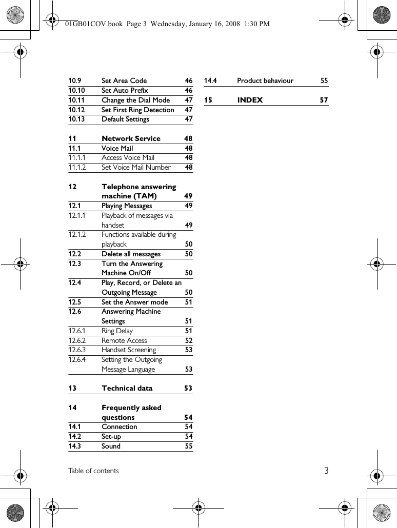 3Table of contents10.9 Set Area Code 4610.10 Set Auto Prefix 4610.11 Change the Dial Mode 4710.12 Set First Ring Detection 4710.13 Default Settings 4711 Network Service 4811.1 Voice Mail 4811.1.1 Access Voice Mail 4811.1.2 Set Voice Mail Number 4812 Telephone answering machine (TAM) 4912.1 Playing Messages 4912.1.1 Playback of messages via handset 4912.1.2 Functions available during playback 5012.2 Delete all messages 5012.3 Turn the Answering Machine On/Off 5012.4 Play, Record, or Delete an Outgoing Message 5012.5 Set the Answer mode 5112.6 Answering Machine Settings 5112.6.1 Ring Delay 5112.6.2 Remote Access 5212.6.3 Handset Screening 5312.6.4 Setting the Outgoing Message Language 5313 Technical data 5314 Frequently asked questions 5414.1 Connection 5414.2 Set-up 5414.3 Sound 5514.4 Product behaviour 5515 INDEX 5701GB01COV.book  Page 3  Wednesday, January 16, 2008  1:30 PM