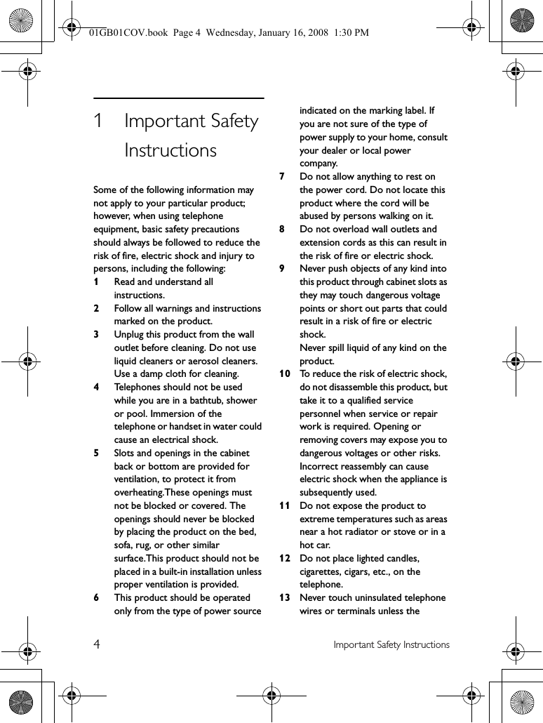 4Important Safety Instructions1Important Safety InstructionsSome of the following information may not apply to your particular product; however, when using telephone equipment, basic safety precautions should always be followed to reduce the risk of fire, electric shock and injury to persons, including the following:1Read and understand all instructions.2Follow all warnings and instructions marked on the product.3Unplug this product from the wall outlet before cleaning. Do not use liquid cleaners or aerosol cleaners. Use a damp cloth for cleaning.4Telephones should not be used while you are in a bathtub, shower or pool. Immersion of the telephone or handset in water could cause an electrical shock.5Slots and openings in the cabinet back or bottom are provided for ventilation, to protect it from overheating.These openings must not be blocked or covered. The openings should never be blocked by placing the product on the bed, sofa, rug, or other similar surface.This product should not be placed in a built-in installation unless proper ventilation is provided.6This product should be operated only from the type of power source indicated on the marking label. If you are not sure of the type of power supply to your home, consult your dealer or local power company.7Do not allow anything to rest on the power cord. Do not locate this product where the cord will be abused by persons walking on it.8Do not overload wall outlets and extension cords as this can result in the risk of fire or electric shock.9Never push objects of any kind into this product through cabinet slots as they may touch dangerous voltage points or short out parts that could result in a risk of fire or electric shock.Never spill liquid of any kind on the product.10 To reduce the risk of electric shock, do not disassemble this product, but take it to a qualified service personnel when service or repair work is required. Opening or removing covers may expose you to dangerous voltages or other risks. Incorrect reassembly can cause electric shock when the appliance is subsequently used.11 Do not expose the product to extreme temperatures such as areas near a hot radiator or stove or in a hot car.12 Do not place lighted candles, cigarettes, cigars, etc., on the telephone.13 Never touch uninsulated telephone wires or terminals unless the 01GB01COV.book  Page 4  Wednesday, January 16, 2008  1:30 PM