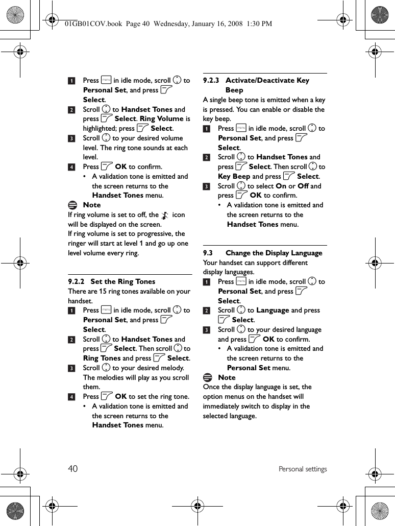 40 Personal settings1Press m in idle mode, scroll n to Personal Set, and press o Select.2Scroll n to Handset Tones and press o Select. Ring Volume is highlighted; press o Select.3Scroll n to your desired volume level. The ring tone sounds at each level.4Press o OK to confirm.• A validation tone is emitted and the screen returns to the Handset Tones menu.If ring volume is set to off, the   icon will be displayed on the screen.If ring volume is set to progressive, the ringer will start at level 1 and go up one level volume every ring.9.2.2 Set the Ring TonesThere are 15 ring tones available on your handset.1Press m in idle mode, scroll n to Personal Set, and press o Select.2Scroll n to Handset Tones and press o Select. Then scroll n to Ring Tones and press o Select.3Scroll n to your desired melody. The melodies will play as you scroll them.4Press o OK to set the ring tone.• A validation tone is emitted and the screen returns to the Handset Tones menu.9.2.3 Activate/Deactivate Key BeepA single beep tone is emitted when a key is pressed. You can enable or disable the key beep.1Press m in idle mode, scroll n to Personal Set, and press o Select.2Scroll n to Handset Tones and press o Select. Then scroll n to Key Beep and press o Select.3Scroll n to select On or Off and press o OK to confirm.• A validation tone is emitted and the screen returns to the Handset Tones menu.9.3 Change the Display LanguageYour handset can support different display languages.1Press m in idle mode, scroll n to Personal Set, and press o Select.2Scroll n to Language and press o Select.3Scroll n to your desired language and press o OK to confirm.• A validation tone is emitted and the screen returns to the Personal Set menu.Once the display language is set, the option menus on the handset will immediately switch to display in the selected language.NoteNote01GB01COV.book  Page 40  Wednesday, January 16, 2008  1:30 PM
