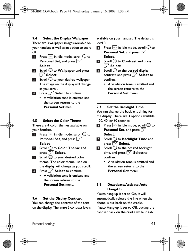 41Personal settings9.4 Select the Display WallpaperThere are 3 wallpaper images available on your handset as well as an option to set it off.1Press m in idle mode, scroll n to Personal Set, and press o Select.2Scroll n to Wallpaper and press o Select.3Scroll n to your desired wallpaper. The image on the display will change as you scroll.4Press o Select to confirm.• A validation tone is emitted and the screen returns to the Personal Set menu.9.5 Select the Color ThemeThere are 4 color themes available on your handset.1Press m in idle mode, scroll n to Personal Set, and press o Select.2Scroll n to Color Theme and press o Select.3Scroll n to your desired color theme. The color theme used on the display will change as you scroll.4Press o Select to confirm.• A validation tone is emitted and the screen returns to the Personal Set menu.9.6 Set the Display ContrastYou can change the contrast of the text on the display. There are 5 contrast levels available on your handset. The default is level 3.1Press m in idle mode, scroll n to Personal Set, and press o Select.2Scroll n to Contrast and press o Select.3Scroll n to the desired display contrast, and press o Select to confirm.• A validation tone is emitted and the screen returns to the Personal Set menu.9.7 Set the Backlight TimeYou can change the backlight timing for the display. There are 3 options available - 20, 40, or 60 seconds.1Press m in idle mode, scroll n to Personal Set, and press o Select.2Scroll n to Backlight Time and press o Select.3Scroll n to the desired backlight time, and press o Select to confirm.• A validation tone is emitted and the screen returns to the Personal Set menu.9.8 Deactivate/Activate Auto Hang-UpIf auto hang-up is set to On, it will automatically release the line when the phone is put back on the cradle.If auto Hang-up is set to Off, putting the handset back on the cradle while in talk 01GB01COV.book  Page 41  Wednesday, January 16, 2008  1:30 PM