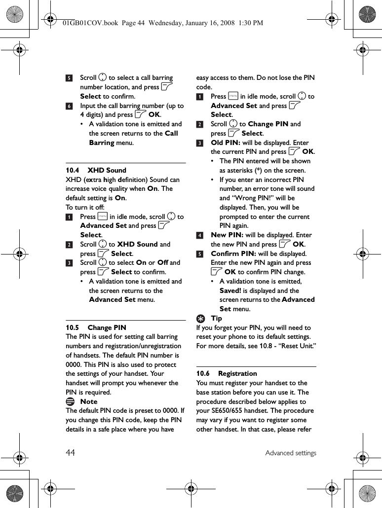 44 Advanced settings5Scroll n to select a call barring number location, and press o Select to confirm.6Input the call barring number (up to 4 digits) and press o OK.• A validation tone is emitted and the screen returns to the Call Barring menu.10.4 XHD SoundXHD (extra high definition) Sound can increase voice quality when On. The default setting is On. To turn it off:1Press m in idle mode, scroll n to Advanced Set and press o Select.2Scroll n to XHD Sound and press o Select.3Scroll n to select On or Off and press o Select to confirm.• A validation tone is emitted and the screen returns to the Advanced Set menu.10.5 Change PINThe PIN is used for setting call barring numbers and registration/unregistration of handsets. The default PIN number is 0000. This PIN is also used to protect the settings of your handset. Your handset will prompt you whenever the PIN is required.The default PIN code is preset to 0000. If you change this PIN code, keep the PIN details in a safe place where you have easy access to them. Do not lose the PIN code.1Press m in idle mode, scroll n to Advanced Set and press o Select.2Scroll n to Change PIN and press o Select.3Old PIN: will be displayed. Enter the current PIN and press o OK.• The PIN entered will be shown as asterisks (*) on the screen.• If you enter an incorrect PIN number, an error tone will sound and “Wrong PIN!” will be displayed. Then, you will be prompted to enter the current PIN again.4New PIN: will be displayed. Enter the new PIN and press o OK.5Confirm PIN: will be displayed. Enter the new PIN again and press o OK to confirm PIN change.• A validation tone is emitted, Saved! is displayed and the screen returns to the Advanced Set menu.If you forget your PIN, you will need to reset your phone to its default settings. For more details, see 10.8 - “Reset Unit.”10.6 RegistrationYou must register your handset to the base station before you can use it. The procedure described below applies to your SE650/655 handset. The procedure may vary if you want to register some other handset. In that case, please refer NoteTip01GB01COV.book  Page 44  Wednesday, January 16, 2008  1:30 PM