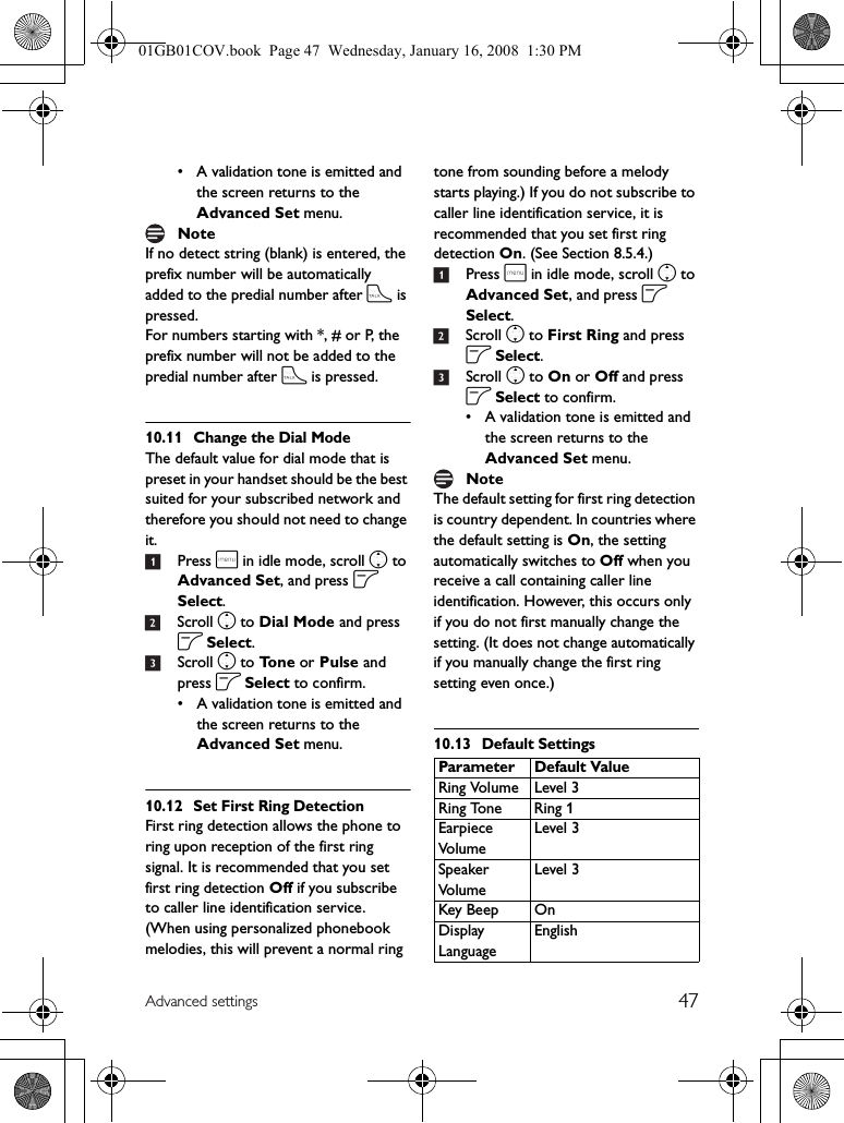 47Advanced settings• A validation tone is emitted and the screen returns to the Advanced Set menu.If no detect string (blank) is entered, the prefix number will be automatically added to the predial number after t is pressed.For numbers starting with *, # or P, the prefix number will not be added to the predial number after t is pressed.10.11 Change the Dial ModeThe default value for dial mode that is preset in your handset should be the best suited for your subscribed network and therefore you should not need to change it.1Press m in idle mode, scroll n to Advanced Set, and press o Select.2Scroll n to Dial Mode and press o Select.3Scroll n to To n e  or Pulse and press o Select to confirm.• A validation tone is emitted and the screen returns to the Advanced Set menu.10.12 Set First Ring DetectionFirst ring detection allows the phone to ring upon reception of the first ring signal. It is recommended that you set first ring detection Off if you subscribe to caller line identification service. (When using personalized phonebook melodies, this will prevent a normal ring tone from sounding before a melody starts playing.) If you do not subscribe to caller line identification service, it is recommended that you set first ring detection On. (See Section 8.5.4.)1Press m in idle mode, scroll n to Advanced Set, and press o Select.2Scroll n to First Ring and press o Select.3Scroll n to On or Off and press o Select to confirm.• A validation tone is emitted and the screen returns to the Advanced Set menu.The default setting for first ring detection is country dependent. In countries where the default setting is On, the setting automatically switches to Off when you receive a call containing caller line identification. However, this occurs only if you do not first manually change the setting. (It does not change automatically if you manually change the first ring setting even once.)10.13 Default SettingsNoteNoteParameter Default ValueRing Volume Level 3Ring Tone Ring 1Earpiece Vo l u meLevel 3Speaker Vo l u meLevel 3Key Beep OnDisplay LanguageEnglish01GB01COV.book  Page 47  Wednesday, January 16, 2008  1:30 PM