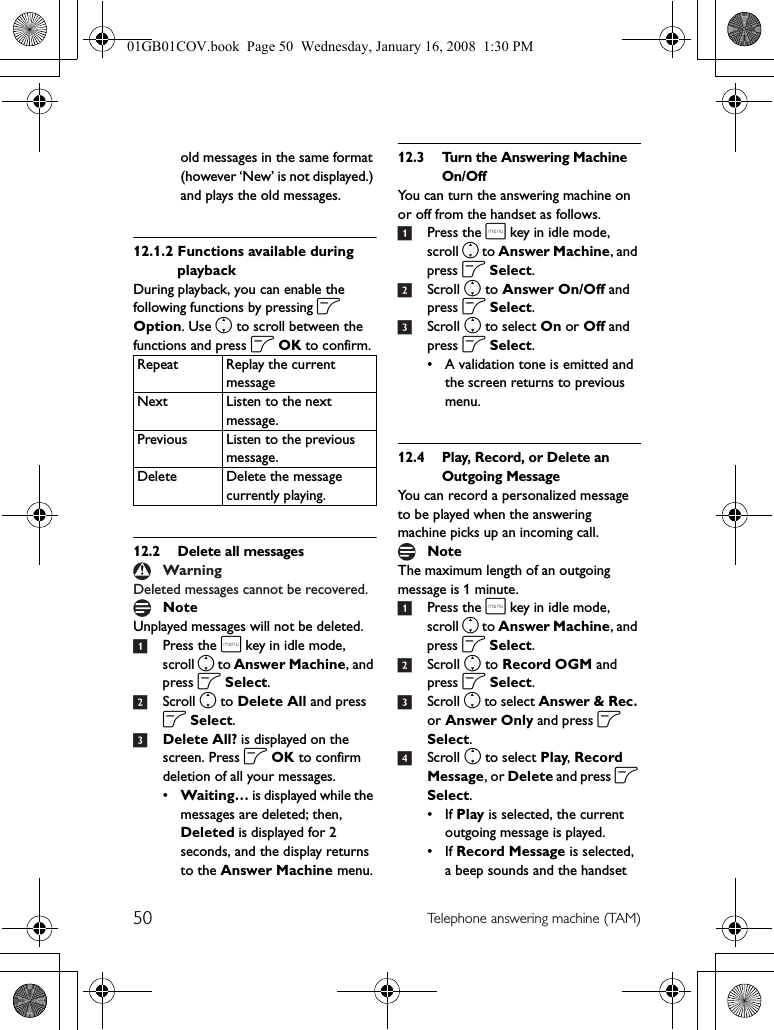 50 Telephone answering machine (TAM)old messages in the same format (however ‘New’ is not displayed.) and plays the old messages.12.1.2 Functions available during playbackDuring playback, you can enable the following functions by pressing o Option. Use n to scroll between the functions and press o OK to confirm.12.2 Delete all messagesDeleted messages cannot be recovered.Unplayed messages will not be deleted.1Press the m key in idle mode, scroll n to Answer Machine, and press o Select.2Scroll n to Delete All and press o Select.3Delete All? is displayed on the screen. Press o OK to confirm deletion of all your messages.•Waiting… is displayed while the messages are deleted; then, Deleted is displayed for 2 seconds, and the display returns to the Answer Machine menu.12.3 Turn the Answering Machine On/OffYou can turn the answering machine on or off from the handset as follows.1Press the m key in idle mode, scroll n to Answer Machine, and press o Select.2Scroll n to Answer On/Off and press o Select.3Scroll n to select On or Off and press o Select.• A validation tone is emitted and the screen returns to previous menu.12.4 Play, Record, or Delete an Outgoing MessageYou can record a personalized message to be played when the answering machine picks up an incoming call.The maximum length of an outgoing message is 1 minute.1Press the m key in idle mode, scroll n to Answer Machine, and press o Select.2Scroll n to Record OGM and press o Select.3Scroll n to select Answer &amp; Rec. or Answer Only and press o Select.4Scroll n to select Play, Record Message, or Delete and press o Select.• If Play is selected, the current outgoing message is played.• If Record Message is selected, a beep sounds and the handset Repeat Replay the current messageNext Listen to the next message.Previous Listen to the previous message.Delete Delete the message currently playing.WarningNoteNote01GB01COV.book  Page 50  Wednesday, January 16, 2008  1:30 PM