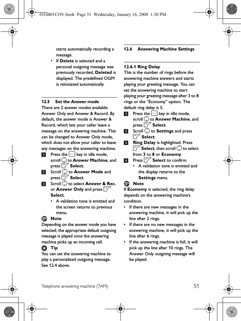 51Telephone answering machine (TAM)starts automatically recording a message.•If Delete is selected and a personal outgoing message was previously recorded, Deleted is displayed. The predefined OGM is reinstated automatically.12.5 Set the Answer modeThere are 2 answer modes available: Answer Only and Answer &amp; Record. By default, the answer mode is Answer &amp; Record, which lets your caller leave a message on the answering machine. This can be changed to Answer Only mode, which does not allow your caller to leave any messages on the answering machine.1Press the m key in idle mode, scroll n to Answer Machine, and press o Select.2Scroll n to Answer Mode and press o Select.3Scroll n to select Answer &amp; Rec. or Answer Only and press o Select.• A validation tone is emitted and the screen returns to previous menu.Depending on the answer mode you have selected, the appropriate default outgoing message is played once the answering machine picks up an incoming call.You can set the answering machine to play a personalized outgoing message. See 12.4 above.12.6 Answering Machine Settings12.6.1 Ring DelayThis is the number of rings before the answering machine answers and starts playing your greeting message. You can set the answering machine to start playing your greeting message after 3 to 8 rings or the “Economy” option. The default ring delay is 5.1Press the m key in idle mode, scroll n to Answer Machine, and press o Select.2Scroll n to Settings and press o Select.3Ring Delay is highlighted. Press o Select, then scroll n to select from 3 to 8 or Economy.4Press o Select to confirm.• A validation tone is emitted and the display returns to the Settings menu.If Economy is selected, the ring delay depends on the answering machine’s condition.• If there are new messages in the answering machine, it will pick up the line after 2 rings.• If there are no new messages in the answering machine, it will pick up the line after 6 rings.• If the answering machine is full, it will pick up the line after 10 rings. The Answer Only outgoing message will be played.NoteTipNote01GB01COV.book  Page 51  Wednesday, January 16, 2008  1:30 PM