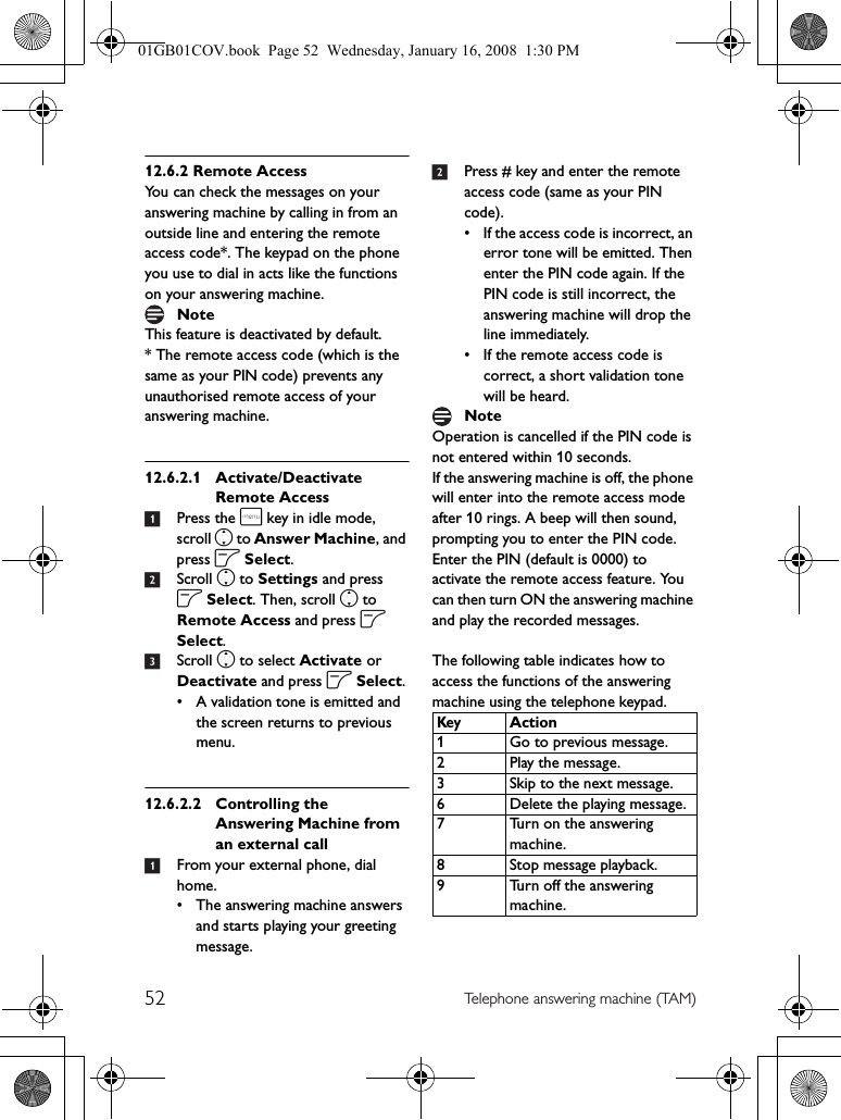 52 Telephone answering machine (TAM)12.6.2 Remote AccessYou can check the messages on your answering machine by calling in from an outside line and entering the remote access code*. The keypad on the phone you use to dial in acts like the functions on your answering machine.This feature is deactivated by default.* The remote access code (which is the same as your PIN code) prevents any unauthorised remote access of your answering machine.12.6.2.1 Activate/Deactivate Remote Access1Press the m key in idle mode, scroll n to Answer Machine, and press o Select.2Scroll n to Settings and press o Select. Then, scroll n to Remote Access and press o Select.3Scroll n to select Activate or Deactivate and press o Select.• A validation tone is emitted and the screen returns to previous menu.12.6.2.2 Controlling the Answering Machine from an external call 1From your external phone, dial home.• The answering machine answers and starts playing your greeting message.2Press # key and enter the remote access code (same as your PIN code).• If the access code is incorrect, an error tone will be emitted. Then enter the PIN code again. If the PIN code is still incorrect, the answering machine will drop the line immediately.• If the remote access code is correct, a short validation tone will be heard.Operation is cancelled if the PIN code is not entered within 10 seconds.If the answering machine is off, the phone will enter into the remote access mode after 10 rings. A beep will then sound, prompting you to enter the PIN code. Enter the PIN (default is 0000) to activate the remote access feature. You can then turn ON the answering machine and play the recorded messages.The following table indicates how to access the functions of the answering machine using the telephone keypad.NoteNoteKeyAction1 Go to previous message.2 Play the message.3 Skip to the next message.6 Delete the playing message.7 Turn on the answering machine.8 Stop message playback.9 Turn off the answering machine.01GB01COV.book  Page 52  Wednesday, January 16, 2008  1:30 PM