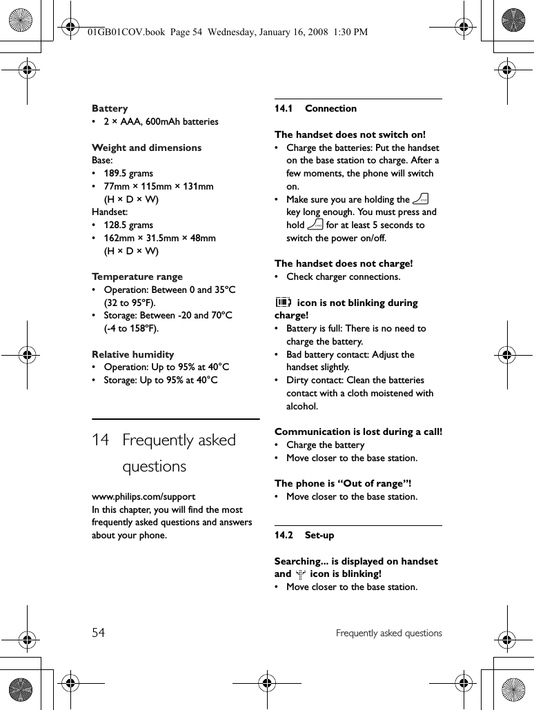 54 Frequently asked questionsBattery• 2 × AAA, 600mAh batteriesWeight and dimensionsBase:• 189.5 grams• 77mm × 115mm × 131mm (H × D × W)Handset:• 128.5 grams• 162mm × 31.5mm × 48mm (H × D × W)Temperature range• Operation: Between 0 and 35ºC (32 to 95ºF).• Storage: Between -20 and 70ºC (-4 to 158ºF).Relative humidity• Operation: Up to 95% at 40°C• Storage: Up to 95% at 40°C14 Frequently asked questionswww.philips.com/supportIn this chapter, you will find the most frequently asked questions and answers about your phone.14.1 ConnectionThe handset does not switch on!• Charge the batteries: Put the handset on the base station to charge. After a few moments, the phone will switch on.• Make sure you are holding the h key long enough. You must press and hold h for at least 5 seconds to switch the power on/off.The handset does not charge!• Check charger connections. icon is not blinking during charge!• Battery is full: There is no need to charge the battery.• Bad battery contact: Adjust the handset slightly.• Dirty contact: Clean the batteries contact with a cloth moistened with alcohol.Communication is lost during a call!• Charge the battery• Move closer to the base station.The phone is “Out of range”!• Move closer to the base station.14.2 Set-upSearching... is displayed on handset and   icon is blinking!• Move closer to the base station.01GB01COV.book  Page 54  Wednesday, January 16, 2008  1:30 PM