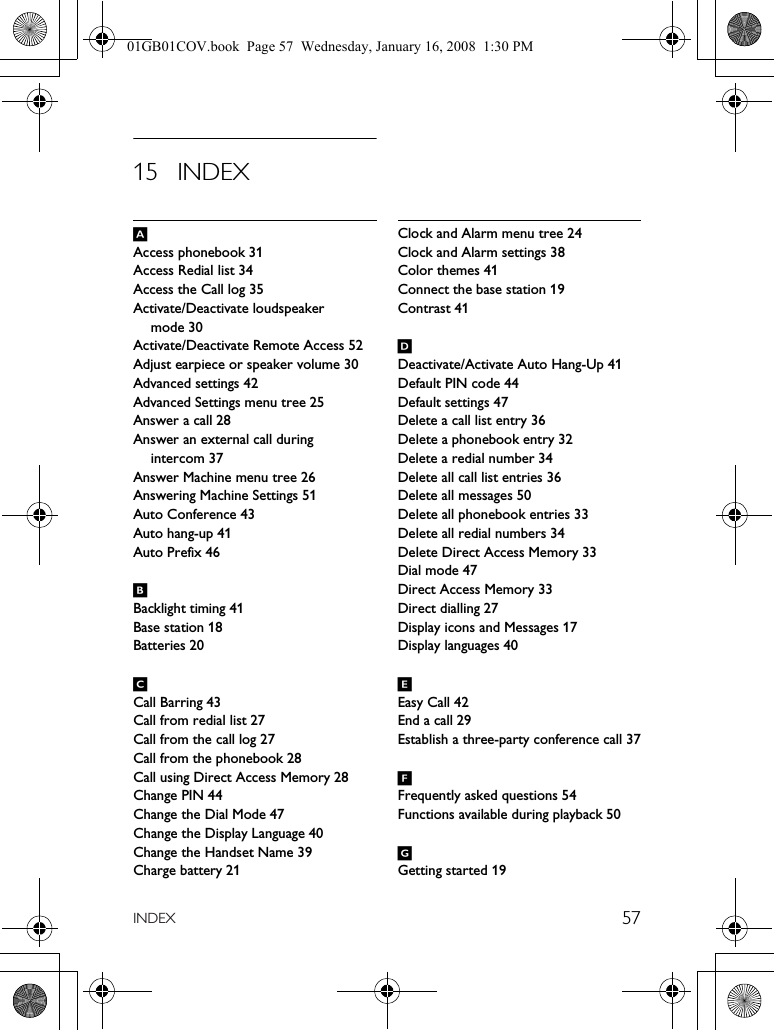 57INDEX15 INDEXAAccess phonebook 31Access Redial list 34Access the Call log 35Activate/Deactivate loudspeaker mode 30Activate/Deactivate Remote Access 52Adjust earpiece or speaker volume 30Advanced settings 42Advanced Settings menu tree 25Answer a call 28Answer an external call during intercom 37Answer Machine menu tree 26Answering Machine Settings 51Auto Conference 43Auto hang-up 41Auto Prefix 46BBacklight timing 41Base station 18Batteries 20CCall Barring 43Call from redial list 27Call from the call log 27Call from the phonebook 28Call using Direct Access Memory 28Change PIN 44Change the Dial Mode 47Change the Display Language 40Change the Handset Name 39Charge battery 21Clock and Alarm menu tree 24Clock and Alarm settings 38Color themes 41Connect the base station 19Contrast 41DDeactivate/Activate Auto Hang-Up 41Default PIN code 44Default settings 47Delete a call list entry 36Delete a phonebook entry 32Delete a redial number 34Delete all call list entries 36Delete all messages 50Delete all phonebook entries 33Delete all redial numbers 34Delete Direct Access Memory 33Dial mode 47Direct Access Memory 33Direct dialling 27Display icons and Messages 17Display languages 40EEasy Call 42End a call 29Establish a three-party conference call 37FFrequently asked questions 54Functions available during playback 50GGetting started 1901GB01COV.book  Page 57  Wednesday, January 16, 2008  1:30 PM