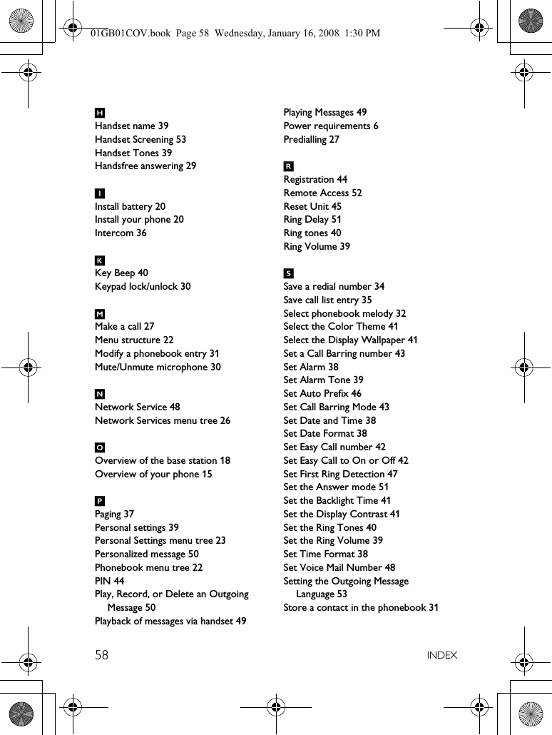 58 INDEXHHandset name 39Handset Screening 53Handset Tones 39Handsfree answering 29IInstall battery 20Install your phone 20Intercom 36KKey Beep 40Keypad lock/unlock 30MMake a call 27Menu structure 22Modify a phonebook entry 31Mute/Unmute microphone 30NNetwork Service 48Network Services menu tree 26OOverview of the base station 18Overview of your phone 15PPaging 37Personal settings 39Personal Settings menu tree 23Personalized message 50Phonebook menu tree 22PIN 44Play, Record, or Delete an Outgoing Message 50Playback of messages via handset 49Playing Messages 49Power requirements 6Predialling 27RRegistration 44Remote Access 52Reset Unit 45Ring Delay 51Ring tones 40Ring Volume 39SSave a redial number 34Save call list entry 35Select phonebook melody 32Select the Color Theme 41Select the Display Wallpaper 41Set a Call Barring number 43Set Alarm 38Set Alarm Tone 39Set Auto Prefix 46Set Call Barring Mode 43Set Date and Time 38Set Date Format 38Set Easy Call number 42Set Easy Call to On or Off 42Set First Ring Detection 47Set the Answer mode 51Set the Backlight Time 41Set the Display Contrast 41Set the Ring Tones 40Set the Ring Volume 39Set Time Format 38Set Voice Mail Number 48Setting the Outgoing Message Language 53Store a contact in the phonebook 3101GB01COV.book  Page 58  Wednesday, January 16, 2008  1:30 PM